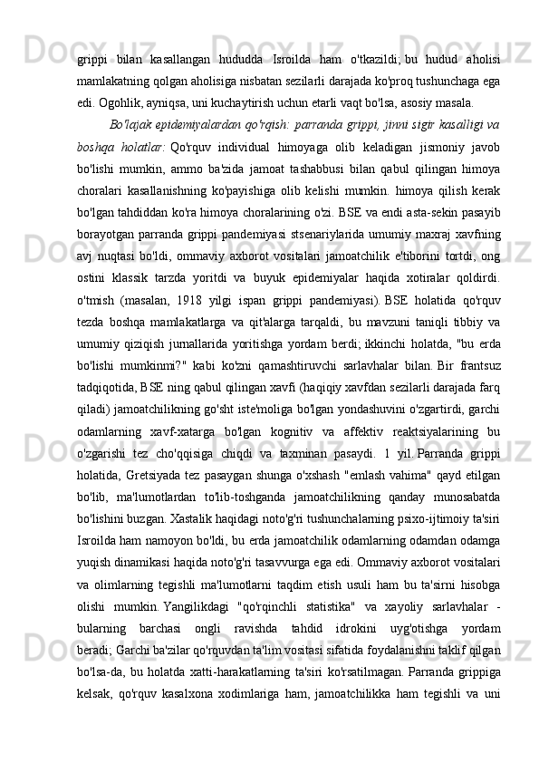 grippi   bilan   kasallangan   hududda   Isroilda   ham   o'tkazildi;   bu   hudud   aholisi
mamlakatning qolgan aholisiga nisbatan sezilarli darajada ko'proq tushunchaga ega
edi.   Ogohlik, ayniqsa, uni kuchaytirish uchun etarli vaqt bo'lsa, asosiy masala.
Bo'lajak epidemiyalardan qo'rqish: parranda grippi, jinni sigir kasalligi va
boshqa   holatlar:   Qo'rquv   individual   himoyaga   olib   keladigan   jismoniy   javob
bo'lishi   mumkin,   ammo   ba'zida   jamoat   tashabbusi   bilan   qabul   qilingan   himoya
choralari   kasallanishning   ko'payishiga   olib   kelishi   mumkin.   himoya   qilish   kerak
bo'lgan tahdiddan ko'ra himoya choralarining o'zi.   BSE va endi asta-sekin pasayib
borayotgan  parranda  grippi  pandemiyasi  stsenariylarida  umumiy  maxraj   xavfning
avj   nuqtasi   bo'ldi,   ommaviy   axborot   vositalari   jamoatchilik   e'tiborini   tortdi,   ong
ostini   klassik   tarzda   yoritdi   va   buyuk   epidemiyalar   haqida   xotiralar   qoldirdi.
o'tmish   (masalan,   1918   yilgi   ispan   grippi   pandemiyasi).   BSE   holatida   qo'rquv
tezda   boshqa   mamlakatlarga   va   qit'alarga   tarqaldi,   bu   mavzuni   taniqli   tibbiy   va
umumiy   qiziqish   jurnallarida   yoritishga   yordam   berdi;   ikkinchi   holatda,   "bu   erda
bo'lishi   mumkinmi?"   kabi   ko'zni   qamashtiruvchi   sarlavhalar   bilan.   Bir   frantsuz
tadqiqotida, BSE ning qabul qilingan xavfi (haqiqiy xavfdan sezilarli darajada farq
qiladi) jamoatchilikning go'sht iste'moliga bo'lgan yondashuvini o'zgartirdi, garchi
odamlarning   xavf-xatarga   bo'lgan   kognitiv   va   affektiv   reaktsiyalarining   bu
o'zgarishi   tez   cho'qqisiga   chiqdi   va   taxminan   pasaydi.   1   yil.   Parranda   grippi
holatida,  Gretsiyada  tez   pasaygan   shunga  o'xshash   "emlash   vahima"  qayd  etilgan
bo'lib,   ma'lumotlardan   to'lib-toshganda   jamoatchilikning   qanday   munosabatda
bo'lishini buzgan.   Xastalik haqidagi noto'g'ri tushunchalarning psixo-ijtimoiy ta'siri
Isroilda ham namoyon bo'ldi, bu erda jamoatchilik odamlarning odamdan odamga
yuqish dinamikasi haqida noto'g'ri tasavvurga ega edi.   Ommaviy axborot vositalari
va   olimlarning   tegishli   ma'lumotlarni   taqdim   etish   usuli   ham   bu   ta'sirni   hisobga
olishi   mumkin.   Yangilikdagi   "qo'rqinchli   statistika"   va   xayoliy   sarlavhalar   -
bularning   barchasi   ongli   ravishda   tahdid   idrokini   uyg'otishga   yordam
beradi;   Garchi ba'zilar qo'rquvdan ta'lim vositasi sifatida foydalanishni taklif qilgan
bo'lsa-da,   bu   holatda   xatti-harakatlarning   ta'siri   ko'rsatilmagan.   Parranda   grippiga
kelsak,   qo'rquv   kasalxona   xodimlariga   ham,   jamoatchilikka   ham   tegishli   va   uni 