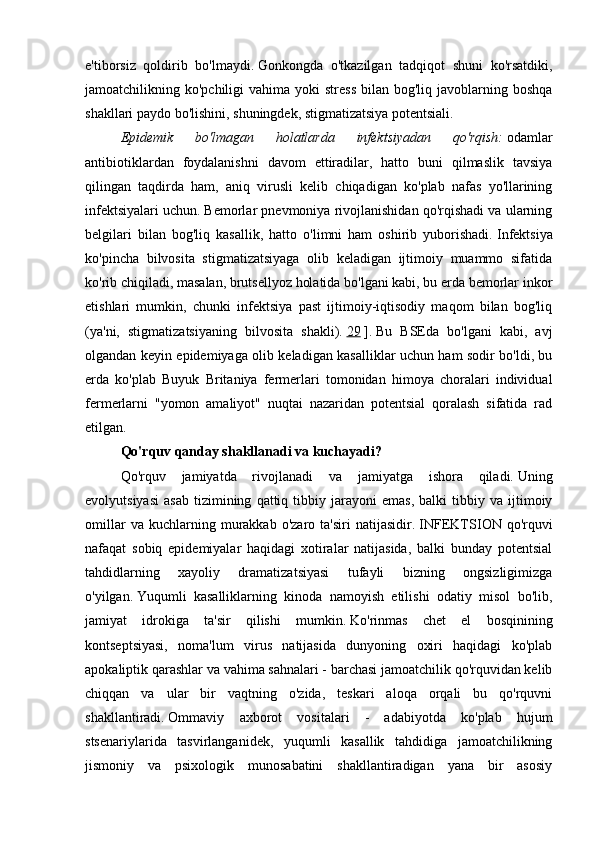 e'tiborsiz   qoldirib   bo'lmaydi.   Gonkongda   o'tkazilgan   tadqiqot   shuni   ko'rsatdiki,
jamoatchilikning ko'pchiligi   vahima yoki   stress   bilan  bog'liq  javoblarning  boshqa
shakllari paydo bo'lishini, shuningdek, stigmatizatsiya potentsiali.
Epidemik   bo'lmagan   holatlarda   infektsiyadan   qo'rqish:   odamlar
antibiotiklardan   foydalanishni   davom   ettiradilar,   hatto   buni   qilmaslik   tavsiya
qilingan   taqdirda   ham,   aniq   virusli   kelib   chiqadigan   ko'plab   nafas   yo'llarining
infektsiyalari uchun.   Bemorlar pnevmoniya rivojlanishidan qo'rqishadi va ularning
belgilari   bilan   bog'liq   kasallik,   hatto   o'limni   ham   oshirib   yuborishadi.   Infektsiya
ko'pincha   bilvosita   stigmatizatsiyaga   olib   keladigan   ijtimoiy   muammo   sifatida
ko'rib chiqiladi, masalan, brutsellyoz holatida bo'lgani kabi, bu erda bemorlar inkor
etishlari   mumkin,   chunki   infektsiya   past   ijtimoiy-iqtisodiy   maqom   bilan   bog'liq
(ya'ni,   stigmatizatsiyaning   bilvosita   shakli).   29   ].   Bu   BSEda   bo'lgani   kabi,   avj
olgandan keyin epidemiyaga olib keladigan kasalliklar uchun ham sodir bo'ldi, bu
erda   ko'plab   Buyuk   Britaniya   fermerlari   tomonidan   himoya   choralari   individual
fermerlarni   "yomon   amaliyot"   nuqtai   nazaridan   potentsial   qoralash   sifatida   rad
etilgan.
Qo'rquv qanday shakllanadi va kuchayadi?
Qo'rquv   jamiyatda   rivojlanadi   va   jamiyatga   ishora   qiladi.   Uning
evolyutsiyasi   asab   tizimining   qattiq  tibbiy  jarayoni   emas,   balki   tibbiy   va  ijtimoiy
omillar   va  kuchlarning   murakkab   o'zaro   ta'siri   natijasidir.   INFEKTSION  qo'rquvi
nafaqat   sobiq   epidemiyalar   haqidagi   xotiralar   natijasida,   balki   bunday   potentsial
tahdidlarning   xayoliy   dramatizatsiyasi   tufayli   bizning   ongsizligimizga
o'yilgan.   Yuqumli   kasalliklarning   kinoda   namoyish   etilishi   odatiy   misol   bo'lib,
jamiyat   idrokiga   ta'sir   qilishi   mumkin.   Ko'rinmas   chet   el   bosqinining
kontseptsiyasi,   noma'lum   virus   natijasida   dunyoning   oxiri   haqidagi   ko'plab
apokaliptik qarashlar va vahima sahnalari - barchasi jamoatchilik qo'rquvidan kelib
chiqqan   va   ular   bir   vaqtning   o'zida,   teskari   aloqa   orqali   bu   qo'rquvni
shakllantiradi.   Ommaviy   axborot   vositalari   -   adabiyotda   ko'plab   hujum
stsenariylarida   tasvirlanganidek,   yuqumli   kasallik   tahdidiga   jamoatchilikning
jismoniy   va   psixologik   munosabatini   shakllantiradigan   yana   bir   asosiy 