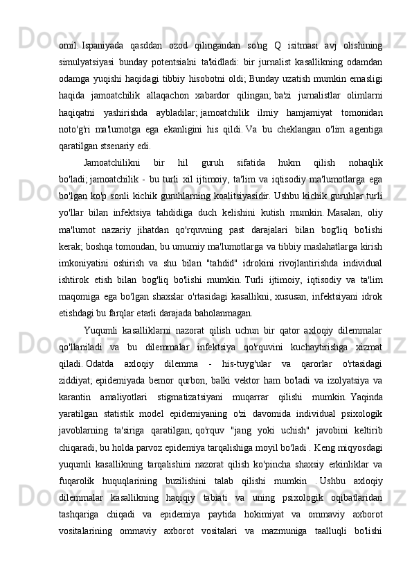 omil.   Ispaniyada   qasddan   ozod   qilingandan   so'ng   Q   isitmasi   avj   olishining
simulyatsiyasi   bunday   potentsialni   ta'kidladi:   bir   jurnalist   kasallikning   odamdan
odamga   yuqishi   haqidagi   tibbiy   hisobotni   oldi;   Bunday   uzatish   mumkin   emasligi
haqida   jamoatchilik   allaqachon   xabardor   qilingan;   ba'zi   jurnalistlar   olimlarni
haqiqatni   yashirishda   aybladilar;   jamoatchilik   ilmiy   hamjamiyat   tomonidan
noto'g'ri   ma'lumotga   ega   ekanligini   his   qildi.   Va   bu   cheklangan   o'lim   agentiga
qaratilgan stsenariy edi.
Jamoatchilikni   bir   hil   guruh   sifatida   hukm   qilish   nohaqlik
bo'ladi;   jamoatchilik   -   bu   turli   xil   ijtimoiy,   ta'lim   va   iqtisodiy   ma'lumotlarga   ega
bo'lgan   ko'p  sonli   kichik   guruhlarning  koalitsiyasidir.   Ushbu   kichik  guruhlar   turli
yo'llar   bilan   infektsiya   tahdidiga   duch   kelishini   kutish   mumkin.   Masalan,   oliy
ma'lumot   nazariy   jihatdan   qo'rquvning   past   darajalari   bilan   bog'liq   bo'lishi
kerak;   boshqa tomondan, bu umumiy ma'lumotlarga va tibbiy maslahatlarga kirish
imkoniyatini   oshirish   va   shu   bilan   "tahdid"   idrokini   rivojlantirishda   individual
ishtirok   etish   bilan   bog'liq   bo'lishi   mumkin.   Turli   ijtimoiy,   iqtisodiy   va   ta'lim
maqomiga   ega   bo'lgan   shaxslar   o'rtasidagi   kasallikni,   xususan,   infektsiyani   idrok
etishdagi bu farqlar etarli darajada baholanmagan.
Yuqumli   kasalliklarni   nazorat   qilish   uchun   bir   qator   axloqiy   dilemmalar
qo'llaniladi   va   bu   dilemmalar   infektsiya   qo'rquvini   kuchaytirishga   xizmat
qiladi.   Odatda   axloqiy   dilemma   -   his-tuyg'ular   va   qarorlar   o'rtasidagi
ziddiyat;   epidemiyada   bemor   qurbon,   balki   vektor   ham   bo'ladi   va   izolyatsiya   va
karantin   amaliyotlari   stigmatizatsiyani   muqarrar   qilishi   mumkin.   Yaqinda
yaratilgan   statistik   model   epidemiyaning   o'zi   davomida   individual   psixologik
javoblarning   ta'siriga   qaratilgan;   qo'rquv   "jang   yoki   uchish"   javobini   keltirib
chiqaradi, bu holda parvoz epidemiya tarqalishiga moyil bo'ladi .   Keng miqyosdagi
yuqumli   kasallikning   tarqalishini   nazorat   qilish   ko'pincha   shaxsiy   erkinliklar   va
fuqarolik   huquqlarining   buzilishini   talab   qilishi   mumkin   .   Ushbu   axloqiy
dilemmalar   kasallikning   haqiqiy   tabiati   va   uning   psixologik   oqibatlaridan
tashqariga   chiqadi   va   epidemiya   paytida   hokimiyat   va   ommaviy   axborot
vositalarining   ommaviy   axborot   vositalari   va   mazmuniga   taalluqli   bo'lishi 