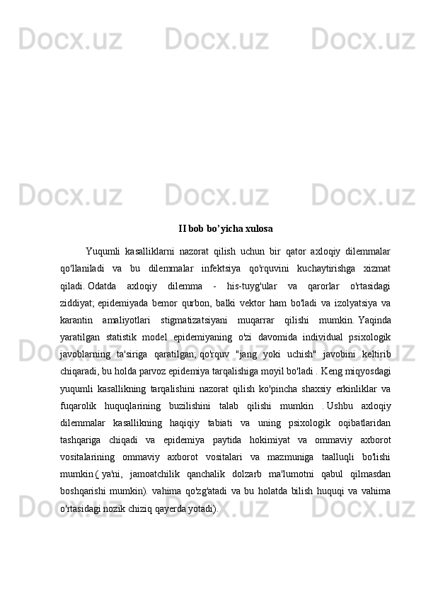 II bob bo’yicha xulosa
Yuqumli   kasalliklarni   nazorat   qilish   uchun   bir   qator   axloqiy   dilemmalar
qo'llaniladi   va   bu   dilemmalar   infektsiya   qo'rquvini   kuchaytirishga   xizmat
qiladi.   Odatda   axloqiy   dilemma   -   his-tuyg'ular   va   qarorlar   o'rtasidagi
ziddiyat;   epidemiyada   bemor   qurbon,   balki   vektor   ham   bo'ladi   va   izolyatsiya   va
karantin   amaliyotlari   stigmatizatsiyani   muqarrar   qilishi   mumkin.   Yaqinda
yaratilgan   statistik   model   epidemiyaning   o'zi   davomida   individual   psixologik
javoblarning   ta'siriga   qaratilgan;   qo'rquv   "jang   yoki   uchish"   javobini   keltirib
chiqaradi, bu holda parvoz epidemiya tarqalishiga moyil bo'ladi .   Keng miqyosdagi
yuqumli   kasallikning   tarqalishini   nazorat   qilish   ko'pincha   shaxsiy   erkinliklar   va
fuqarolik   huquqlarining   buzilishini   talab   qilishi   mumkin   .   Ushbu   axloqiy
dilemmalar   kasallikning   haqiqiy   tabiati   va   uning   psixologik   oqibatlaridan
tashqariga   chiqadi   va   epidemiya   paytida   hokimiyat   va   ommaviy   axborot
vositalarining   ommaviy   axborot   vositalari   va   mazmuniga   taalluqli   bo'lishi
mumkin   (   ya'ni,   jamoatchilik   qanchalik   dolzarb   ma'lumotni   qabul   qilmasdan
boshqarishi   mumkin).   vahima   qo'zg'atadi   va   bu   holatda   bilish   huquqi   va   vahima
o'rtasidagi nozik chiziq qayerda yotadi). 