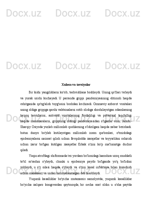 Xulosa va tavsiyalar
Bir kishi yangiliklarni ko'rib, tashvishlana boshlaydi.   Uning qo'llari terlaydi
va   yurak   urishi   kuchayadi.   U   parranda   grippi   pandemiyasining   ehtimoli   haqida
eshitganida   qo'zg'alish   tuyg'usini   boshdan   kechiradi.   Ommaviy   axborot   vositalari
uning oldiga grippga qarshi vaktsinalarni sotib olishga shoshilayotgan odamlarning
tarqoq   tasvirlarini,   antiviral   vositalarning   foydaliligi   va   potentsial   taqchilligi
haqida   munozaralarni,   grippning   oldingi   pandemiyasidan   o'lganlar   soni,   Janubi-
Sharqiy Osiyoda yuzlab millionlab qushlarning o'ldirilgani haqida xabar berishadi.
butun   dunyo   bo'ylab   kutilayotgan   millionlab   inson   qurbonlari,   o'tmishdagi
epidemiyalarni   nazorat   qilish   uchun   favqulodda   xarajatlar   va   tayyorlikni   oshirish
uchun   zarur   bo'lgan   kutilgan   xarajatlar.   Erkak   o'zini   ko'p   ma'lumotga   duchor
qiladi.
Yaqin atrofdagi shifoxonada tez yordam bo'limidagi hamshira uzoq muddatli
ta'til   so'rashni   o'ylaydi,   chunki   u   epidemiya   paydo   bo'lganda   yo'q   bo'lishni
xohlaydi;   u   o'z   oilasi   haqida   o'ylaydi   va   o'zini   kasal   infektsiya   bilan   kurashish
uchun malakasiz va undan himoyalanmagan deb hisoblaydi.
Yuqumli   kasalliklar   bo'yicha   mutaxassis   samolyotda,   yuqumli   kasalliklar
bo'yicha   xalqaro   kongressdan   qaytmoqda;   bir   necha   soat   oldin   u   o'sha   paytda 