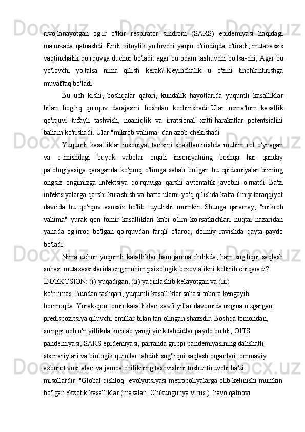 rivojlanayotgan   og'ir   o'tkir   respirator   sindrom   (SARS)   epidemiyasi   haqidagi
ma'ruzada   qatnashdi.   Endi   xitoylik   yo'lovchi   yaqin   o'rindiqda   o'tiradi;   mutaxassis
vaqtinchalik qo'rquvga duchor bo'ladi: agar bu odam tashuvchi bo'lsa-chi;   Agar bu
yo'lovchi   yo'talsa   nima   qilish   kerak?   Keyinchalik   u   o'zini   tinchlantirishga
muvaffaq bo'ladi.
Bu   uch   kishi,   boshqalar   qatori,   kundalik   hayotlarida   yuqumli   kasalliklar
bilan   bog'liq   qo'rquv   darajasini   boshdan   kechirishadi.   Ular   noma'lum   kasallik
qo'rquvi   tufayli   tashvish,   noaniqlik   va   irratsional   xatti-harakatlar   potentsialini
baham ko'rishadi.   Ular "mikrob vahima" dan azob chekishadi  
Yuqumli   kasalliklar   insoniyat   tarixini   shakllantirishda   muhim   rol   o'ynagan
va   o'tmishdagi   buyuk   vabolar   orqali   insoniyatning   boshqa   har   qanday
patologiyasiga   qaraganda   ko'proq   o'limga   sabab   bo'lgan   bu   epidemiyalar   bizning
ongsiz   ongimizga   infektsiya   qo'rquviga   qarshi   avtomatik   javobni   o'rnatdi.   Ba'zi
infektsiyalarga qarshi kurashish va hatto ularni yo'q qilishda katta ilmiy taraqqiyot
davrida   bu   qo'rquv   asossiz   bo'lib   tuyulishi   mumkin.   Shunga   qaramay,   "mikrob
vahima"   yurak-qon   tomir   kasalliklari   kabi   o'lim   ko'rsatkichlari   nuqtai   nazaridan
yanada   og'irroq   bo'lgan   qo'rquvdan   farqli   o'laroq,   doimiy   ravishda   qayta   paydo
bo'ladi.
Nima uchun yuqumli kasalliklar  ham jamoatchilikda, ham sog'liqni saqlash
sohasi mutaxassislarida eng muhim psixologik bezovtalikni keltirib chiqaradi?
INFEKTSION: (i) yuqadigan, (ii) yaqinlashib kelayotgan va (iii) 
ko'rinmas.   Bundan tashqari, yuqumli kasalliklar sohasi tobora kengayib 
bormoqda.   Yurak-qon tomir kasalliklari xavfi yillar davomida ozgina o'zgargan 
predispozitsiya qiluvchi omillar bilan tan olingan shaxsdir.   Boshqa tomondan, 
so'nggi uch o'n yillikda ko'plab yangi yirik tahdidlar paydo bo'ldi;   OITS 
pandemiyasi, SARS epidemiyasi, parranda grippi pandemiyasining dahshatli 
stsenariylari va biologik qurollar tahdidi sog'liqni saqlash organlari, ommaviy 
axborot vositalari va jamoatchilikning tashvishini tushuntiruvchi ba'zi 
misollardir.   "Global qishloq" evolyutsiyasi metropoliyalarga olib kelinishi mumkin
bo'lgan ekzotik kasalliklar (masalan, Chikungunya virusi), havo qatnovi