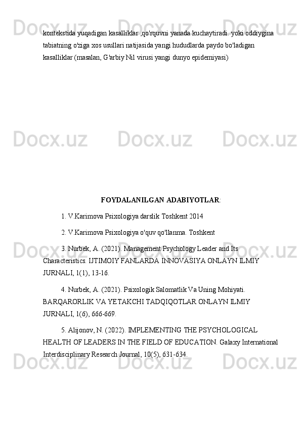 kontekstida yuqadigan kasalliklar ,qo'rquvni yanada kuchaytiradi. yoki oddiygina 
tabiatning o'ziga xos usullari natijasida yangi hududlarda paydo bo'ladigan 
kasalliklar (masalan, G'arbiy Nil virusi yangi dunyo epidemiyasi)
FOYDALANILGAN ADABIYOTLAR :
1. V.Karimova Psixologiya darslik Toshkent 2014
2. V.Karimova Psixologiya o'quv qo'llanma. Toshkent
3. Nurbek, A. (2021). Management Psychology Leader and Its 
Characteristics. IJTIMOIY FANLARDA INNOVASIYA ONLAYN ILMIY 
JURNALI, 1(1), 13-16.
4. Nurbek, A. (2021). Psixologik Salomatlik Va Uning Mohiyati. 
BARQARORLIK VA YETAKCHI TADQIQOTLAR ONLAYN ILMIY 
JURNALI, 1(6), 666-669.
5. Alijonov, N. (2022). IMPLEMENTING THE PSYCHOLOGICAL 
HEALTH OF LEADERS IN THE FIELD OF EDUCATION. Galaxy International
Interdisciplinary Research Journal, 10(5), 631-634. 