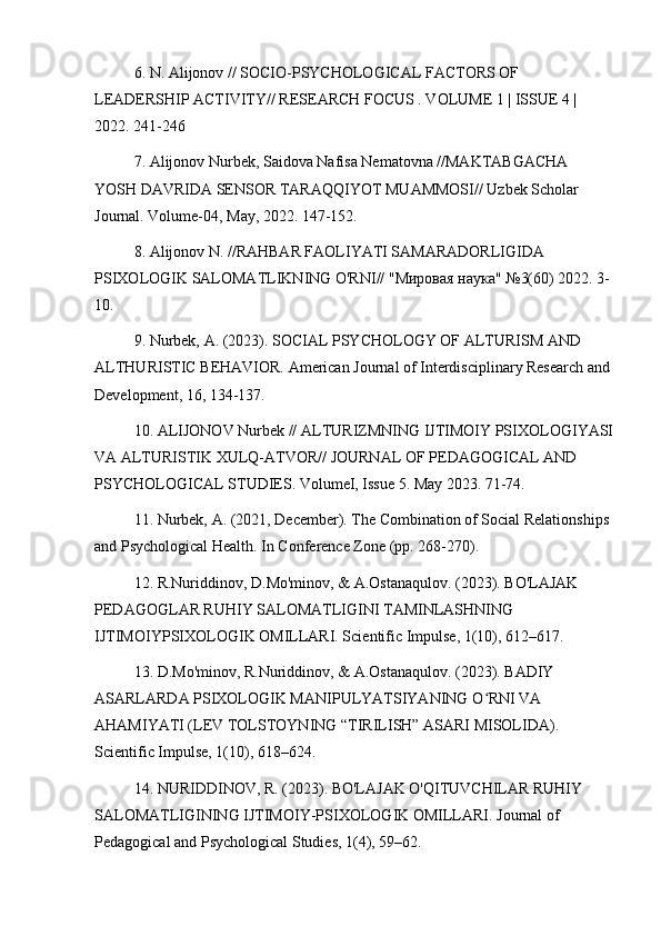 6. N. Alijonov // SOCIO-PSYCHOLOGICAL FACTORS OF 
LEADERSHIP ACTIVITY// RESEARCH FOCUS . VOLUME 1 | ISSUE 4 | 
2022. 241-246
7. Alijonov Nurbek, Saidova Nafisa Nematovna //MAKTABGACHA 
YOSH DAVRIDA SENSOR TARAQQIYOT MUAMMOSI// Uzbek Scholar 
Journal. Volume-04, May, 2022. 147-152.
8. Alijonov N. //RAHBAR FAOLIYATI SAMARADORLIGIDA 
PSIXOLOGIK SALOMATLIKNING O'RNI// "Мировая наука" №3(60) 2022. 3-
10.
9. Nurbek, A. (2023). SOCIAL PSYCHOLOGY OF ALTURISM AND 
ALTHURISTIC BEHAVIOR. American Journal of Interdisciplinary Research and 
Development, 16, 134-137.
10. ALIJONOV Nurbek // ALTURIZMNING IJTIMOIY PSIXOLOGIYASI
VA ALTURISTIK XULQ-ATVOR// JOURNAL OF PEDAGOGICAL AND 
PSYCHOLOGICAL STUDIES. VolumeI, Issue 5. May 2023. 71-74.
11. Nurbek, A. (2021, December). The Combination of Social Relationships 
and Psychological Health. In Conference Zone (pp. 268-270).
12. R.Nuriddinov, D.Mo'minov, & A.Ostanaqulov. (2023). BO'LAJAK 
PEDAGOGLAR RUHIY SALOMATLIGINI TAMINLASHNING 
IJTIMOIYPSIXOLOGIK OMILLARI. Scientific Impulse, 1(10), 612–617.
13. D.Mo'minov, R.Nuriddinov, & A.Ostanaqulov. (2023). BADIY 
ASARLARDA PSIXOLOGIK MANIPULYATSIYANING O RNI VA ʻ
AHAMIYATI (LEV TOLSTOYNING “TIRILISH” ASARI MISOLIDA). 
Scientific Impulse, 1(10), 618–624.
14. NURIDDINOV, R. (2023). BO'LAJAK O'QITUVCHILAR RUHIY 
SALOMATLIGINING IJTIMOIY-PSIXOLOGIK OMILLARI. Journal of 
Pedagogical and Psychological Studies, 1(4), 59–62. 