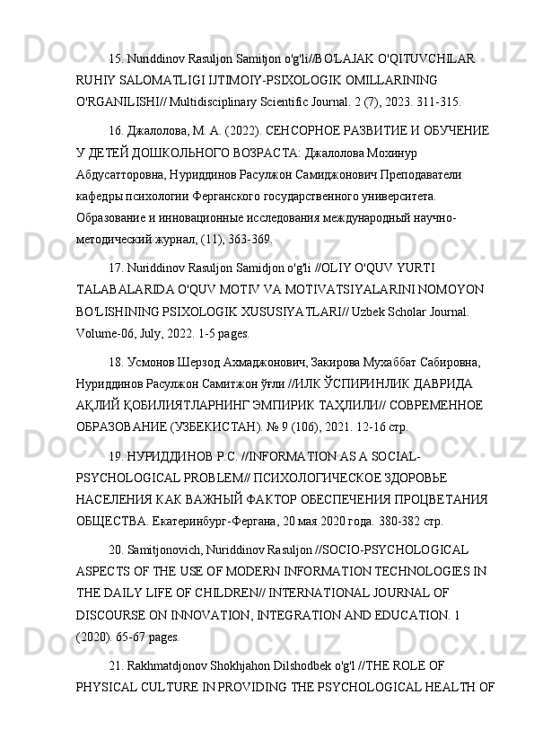 15. Nuriddinov Rasuljon Samitjon o'g'li//BO'LAJAK O'QITUVCHILAR 
RUHIY SALOMATLIGI IJTIMOIY-PSIXOLOGIK OMILLARINING 
O'RGANILISHI// Multidisciplinary Scientific Journal.  2 (7), 2023. 311-315.
16. Джалолова, М. А. (2022). СЕНСОРНОЕ РАЗВИТИЕ И ОБУЧЕНИЕ 
У ДЕТЕЙ ДОШКОЛЬНОГО ВОЗРАСТА: Джалолова Мохинур 
Абдусатторовна, Нуриддинов Расулжон Самиджонович Преподаватели 
кафедры психологи Ферганского государственного университета. 
Образование и инновационные исследования международный научно-
методический журнал, (11), 363-369.
17.  Nuriddinov   Rasuljon   Samidjon   o ' g ' li  // OLIY   O ' QUV   YURTI  
TALABALARIDA   O ' QUV   MOTIV   VA   MOTIVATSIYALARINI   NOMOYON  
BO ' LISHINING   PSIXOLOGIK   XUSUSIYATLARI //  Uzbek   Scholar   Journal . 
Volume -06,  July , 2022. 1-5  pages .
18. Усмонов Шерзод Ахмаджонович, Закирова Мухаббат Сабировна, 
Нуриддинов Расулжон Самитжон ўғли //ИЛК ЎСПИРИНЛИК ДАВРИДА 
АҚЛИЙ ҚОБИЛИЯТЛАРНИНГ ЭМПИРИК ТАҲЛИЛИ// СОВРЕМЕННОЕ 
ОБРАЗОВАНИЕ (УЗБЕКИСТАН). № 9 (106), 2021. 12-16 стр.
19. НУРИДДИНОВ Р.С. // INFORMATION   AS   A   SOCIAL -
PSYCHOLOGICAL   PROBLEM // ПСИХОЛОГИЧЕСКОЕ ЗДОРОВЬЕ 
НАСЕЛЕНИЯ КАК ВАЖНЫЙ ФАКТОР ОБЕСПЕЧЕНИЯ ПРОЦВЕТАНИЯ 
ОБЩЕСТВА.  Екатеринбург-Фергана, 20 мая 2020 года. 380-382 стр.
20. Samitjonovich, Nuriddinov Rasuljon //SOCIO-PSYCHOLOGICAL 
ASPECTS OF THE USE OF MODERN INFORMATION TECHNOLOGIES IN 
THE DAILY LIFE OF CHILDREN// INTERNATIONAL JOURNAL OF 
DISCOURSE ON INNOVATION, INTEGRATION AND EDUCATION. 1 
(2020). 65-67 pages.
21. Rakhmatdjonov Shokhjahon Dilshodbek o'g'l //THE ROLE OF 
PHYSICAL CULTURE IN PROVIDING THE PSYCHOLOGICAL HEALTH OF 