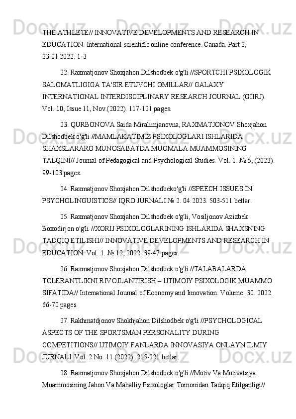 THE ATHLETE// INNOVATIVE DEVELOPMENTS AND RESEARCH IN 
EDUCATION. International scientific online conference. Canada. Part 2, 
23.01.2022. 1-3
22. Raxmatjonov Shoxjahon Dilshodbek o'g'li //SPORTCHI PSIXOLOGIK 
SALOMATLIGIGA TA'SIR ETUVCHI OMILLAR// GALAXY 
INTERNATIONAL INTERDISCIPLINARY RESEARCH JOURNAL (GIIRJ). 
Vol. 10, Issue 11, Nov.(2022). 117-121 pages.
23. QURBONOVA Saida Miralimjanovna, RAXMATJONOV Shoxjahon 
Dilshodbek o'g'li //MAMLAKATIMIZ PSIXOLOGLARI ISHLARIDA 
SHAXSLARARO MUNOSABATDA MUOMALA MUAMMOSINING 
TALQINI// Journal of Pedagogical and Psychological Studies. Vol. 1. № 5, (2023).
99-103 pages.
24. Raxmatjonov Shoxjahon Dilshodbeko'g'li //SPEECH ISSUES IN 
PSYCHOLINGUISTICS// IQRO JURNALI № 2. 04.2023. 503-511 betlar.
25. Raxmatjonov Shoxjahon Dilshodbek o'g'li, Vosiljonov Azizbek 
Boxodirjon o'g'li //XORIJ PSIXOLOGLARINING ISHLARIDA SHAXSNING 
TADQIQ ETILISHI// INNOVATIVE DEVELOPMENTS AND RESEARCH IN 
EDUCATION. Vol. 1. № 12, 2022. 39-47 pages.
26. Raxmatjonov Shoxjahon Dilshodbek o'g'li //TALABALARDA 
TOLERANTLIKNI RIVOJLANTIRISH – IJTIMOIY PSIXOLOGIK MUAMMO 
SIFATIDA// International Journal of Economy and Innovation. Volume: 30. 2022. 
66-70 pages.
27. Rakhmatdjonov Shokhjahon Dilshodbek o'g'li //PSYCHOLOGICAL 
ASPECTS OF THE SPORTSMAN PERSONALITY DURING 
COMPETITIONS// IJTIMOIY FANLARDA INNOVASIYA ONLAYN ILMIY 
JURNALI. Vol. 2 No. 11 (2022). 215-221 betlar.
28. Raxmatjonov Shoxjahon Dilshodbek o'g'li //Motiv Va Motivatsiya 
Muammosining Jahon Va Mahalliy Psixologlar Tomonidan Tadqiq Etilganligi//  