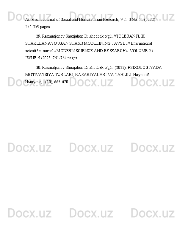 American Journal of Social and Humanitarian Research, Vol. 3 No. 11 (2022). 
256-259 pages.
29. Raxmatjonov Shoxjahon Dilshodbek o'g'li //TOLERANTLIK 
SHAKLLANAYOTGAN SHAXS MODELINING TAVSIFI// International 
scientific journal «MODERN SCIENCE АND RESEARCH». VOLUME 2 / 
ISSUE 5 /2023. 761-764 pages.
30. Raxmatjonov Shoxjahon Dilshodbek o'g'li. (2023). PSIXOLOGIYADA 
MOTIVATSIYA TURLARI, NAZARIYALARI VA TAHLILI. Научный 
Импульс, 1(10), 665-670. 