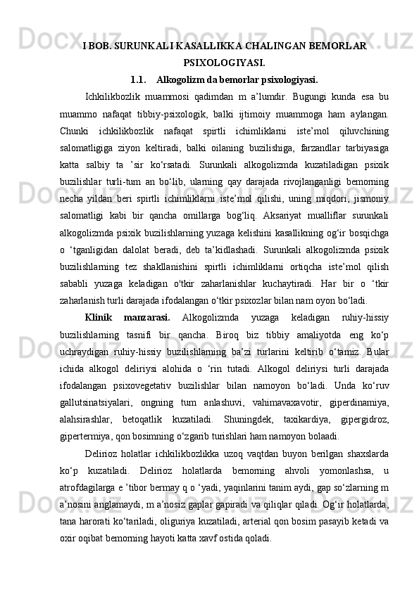 I BOB. SURUNKALI KASALLIKKA CHALINGAN BEMORLAR
PSIXOLOGIYASI.
1.1. Alkogolizm da bemorlar psixologiyasi .
Ichkilikbozlik   muammosi   qadimdan   m   a’lumdir.   Bugungi   kunda   esa   bu
muammo   nafaqat   tibbiy-psixologik,   balki   ijtimoiy   muammoga   ham   aylangan.
Chunki   ichkilikbozlik   nafaqat   spirtli   ichimliklarni   iste’mol   qiluvchining
salomatligiga   ziyon   keltiradi,   balki   oilaning   buzilishiga,   farzandlar   tarbiyasiga
katta   salbiy   ta   ’sir   ko‘rsatadi.   Surunkali   alkogolizmda   kuzatiladigan   psixik
buzilishlar   turli-tum   an   bo‘lib,   ularning   qay   darajada   rivojlanganligi   bemorning
necha   yildan   beri   spirtli   ichimliklarni   iste’mol   qilishi,   uning   miqdori,   jismoniy
salomatligi   kabi   bir   qancha   omillarga   bog‘liq.   Aksariyat   mualliflar   surunkali
alkogolizmda psixik buzilishlarning yuzaga kelishini kasallikning og‘ir bosqichga
o   ‘tganligidan   dalolat   beradi,   deb   ta’kidlashadi.   Surunkali   alkogolizmda   psixik
buzilishlarning   tez   shakllanishini   spirtli   ichimliklarni   ortiqcha   iste’mol   qilish
sababli   yuzaga   keladigan   o'tkir   zaharlanishlar   kuchaytiradi.   Har   bir   o   ‘tkir
zaharlanish turli darajada ifodalangan o‘tkir psixozlar bilan nam oyon bo‘ladi. 
Klinik   manzarasi.   Alkogolizmda   yuzaga   keladigan   ruhiy-hissiy
buzilishlarning   tasnifi   bir   qancha.   Biroq   biz   tibbiy   amaliyotda   eng   ko‘p
uchraydigan   ruhiy-hissiy   buzilishlarning   ba’zi   turlarini   keltirib   o‘tamiz.   Bular
ichida   alkogol   deliriysi   alohida   o   ‘rin   tutadi.   Alkogol   deliriysi   turli   darajada
ifodalangan   psixovegetativ   buzilishlar   bilan   namoyon   bo‘ladi.   Unda   ko‘ruv
gallutsinatsiyalari,   ongning   tum   anlashuvi,   vahimavaxavotir,   giperdinamiya,
alahsirashlar,   betoqatlik   kuzatiladi.   Shuningdek,   taxikardiya,   gipergidroz,
gipertermiya, qon bosimning o‘zgarib turishlari ham namoyon bolaadi. 
Delirioz   holatlar   ichkilikbozlikka   uzoq   vaqtdan   buyon   berilgan   shaxslarda
ko‘p   kuzatiladi.   Delirioz   holatlarda   bemorning   ahvoli   yomonlashsa,   u
atrofdagilarga e ’tibor bermay q o ‘yadi, yaqinlarini tanim aydi, gap so‘zlarning m
a’nosini anglamaydi, m a’nosiz gaplar gapiradi va qiliqlar qiladi. Og‘ir holatlarda,
tana harorati ko‘tariladi, oliguriya kuzatiladi, arterial qon bosim pasayib ketadi va
oxir oqibat bemorning hayoti katta xavf ostida qoladi.  