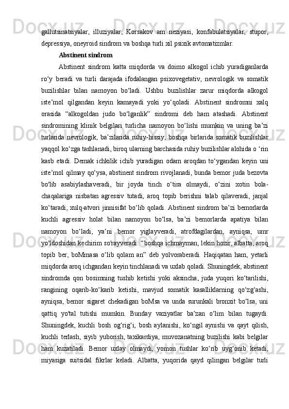 gallutsinatsiyalar,   illuziyalar,   Korsakov   am   neziyasi,   konfabulatsiyalar,   stupor,
depressiya, oneyroid sindrom va boshqa turli xil psixik avtomatizmlar.
Abstinent sindrom
  Abstinent   sindrom   katta   miqdorda   va   doimo   alkogol   ichib   yuradiganlarda
ro‘y   beradi   va   turli   darajada   ifodalangan   psixovegetativ,   nevrologik   va   somatik
buzilishlar   bilan   namoyon   bo‘ladi.   Ushbu   buzilishlar   zarur   miqdorda   alkogol
iste’mol   qilgandan   keyin   kamayadi   yoki   yo‘qoladi.   Abstinent   sindromni   xalq
orasida   “alkogoldan   judo   bo‘lganlik”   sindromi   deb   ham   atashadi.   Abstinent
sindromining   klinik   belgilari   turlicha   namoyon   bo‘lishi   mumkin   va   uning   ba’zi
turlarida   nevrologik,   ba’zilarida   ruhiy-hissiy,   boshqa   birlarida   somatik   buzilishlar
yaqqol ko‘zga tashlanadi, biroq ularning barchasida ruhiy buzilishlar alohida o ‘rin
kasb   etadi.   Demak   ichkilik   ichib   yuradigan   odam   aroqdan   to‘ygandan   keyin   uni
iste’mol qilmay qo‘ysa, abstinent  sindrom  rivojlanadi, bunda bemor  juda bezovta
bo'lib   asabiylashaveradi,   bir   joyda   tinch   o‘tira   olmaydi,   o‘zini   xotin   bola-
chaqalariga   nisbatan   agressiv   tutadi,   aroq   topib   berishni   talab   qilaveradi,   janjal
ko‘taradi, xulq-atvori jinnisifat bo‘lib qoladi. Abstinent  sindrom ba’zi bemorlarda
kuchli   agressiv   holat   bilan   namoyon   bo‘lsa,   ba’zi   bemorlarda   apatiya   bilan
namoyon   bo‘ladi,   ya’ni   bemor   yiglayveradi,   atrofdagilardan,   ayniqsa,   umr
yo'ldoshidan kechirim so'rayveradi: “boshqa ichmayman, lekin hozir, albatta, aroq
topib   ber,   boMmasa   o‘lib   qolam   an”   deb   yolvoraberadi.   Haqiqatan   ham,   yetarli
miqdorda aroq ichgandan keyin tinchlanadi va uxlab qoladi. Shuningdek, abstinent
sindromda   qon   bosimning   tushib   ketishi   yoki   aksincha,   juda   yuqori   ko‘tarilishi,
rangining   oqarib-ko‘karib   ketishi,   mavjud   somatik   kasalliklarning   qo‘zg‘ashi,
ayniqsa,   bemor   sigaret   chekadigan   boMsa   va   unda   surunkali   bronxit   bo‘lsa,   uni
qattiq   yo'tal   tutishi   mumkin.   Bunday   vaziyatlar   ba’zan   o‘lim   bilan   tugaydi.
Shuningdek,   kuchli   bosh   og‘rig‘i,   bosh   aylanishi,   ko‘ngil   aynishi   va   qayt   qilish,
kuchli   terlash,   siyib   yuborish,   taxikardiya,   muvozanatning   buzilishi   kabi   belgilar
ham   kuzatiladi.   Bemor   uxlay   olmaydi,   yomon   tushlar   ko‘rib   uyg‘onib   ketadi,
miyasiga   suitsidal   fikrlar   keladi.   Albatta,   yuqorida   qayd   qilingan   belgilar   turli 