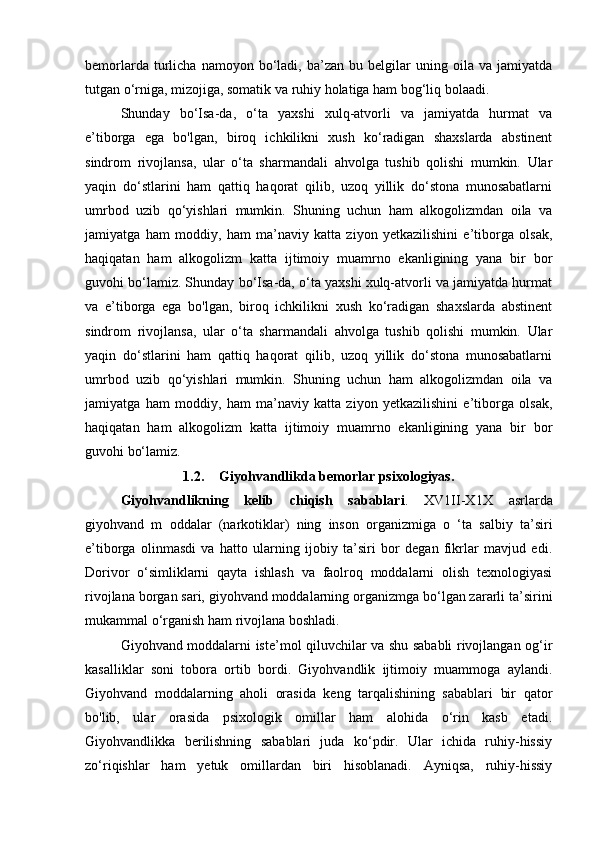 bemorlarda   turlicha   namoyon   bo‘ladi,   ba’zan   bu   belgilar   uning  oila   va  jamiyatda
tutgan o‘rniga, mizojiga, somatik va ruhiy holatiga ham bog‘liq bolaadi.
Shunday   bo‘Isa-da,   o‘ta   yaxshi   xulq-atvorli   va   jamiyatda   hurmat   va
e’tiborga   ega   bo'lgan,   biroq   ichkilikni   xush   ko‘radigan   shaxslarda   abstinent
sindrom   rivojlansa,   ular   o‘ta   sharmandali   ahvolga   tushib   qolishi   mumkin.   Ular
yaqin   do‘stlarini   ham   qattiq   haqorat   qilib,   uzoq   yillik   do‘stona   munosabatlarni
umrbod   uzib   qo‘yishlari   mumkin.   Shuning   uchun   ham   alkogolizmdan   oila   va
jamiyatga   ham   moddiy,   ham   ma’naviy   katta   ziyon   yetkazilishini   e’tiborga   olsak,
haqiqatan   ham   alkogolizm   katta   ijtimoiy   muamrno   ekanligining   yana   bir   bor
guvohi bo‘lamiz. Shunday bo‘Isa-da, o‘ta yaxshi xulq-atvorli va jamiyatda hurmat
va   e’tiborga   ega   bo'lgan,   biroq   ichkilikni   xush   ko‘radigan   shaxslarda   abstinent
sindrom   rivojlansa,   ular   o‘ta   sharmandali   ahvolga   tushib   qolishi   mumkin.   Ular
yaqin   do‘stlarini   ham   qattiq   haqorat   qilib,   uzoq   yillik   do‘stona   munosabatlarni
umrbod   uzib   qo‘yishlari   mumkin.   Shuning   uchun   ham   alkogolizmdan   oila   va
jamiyatga   ham   moddiy,   ham   ma’naviy   katta   ziyon   yetkazilishini   e’tiborga   olsak,
haqiqatan   ham   alkogolizm   katta   ijtimoiy   muamrno   ekanligining   yana   bir   bor
guvohi bo‘lamiz.
1.2. Giyohvandlikda bemorlar psixologiyas .
Giyohvandlikning   kelib   chiqish   sabablari .   XV1II-X1X   asrlarda
giyohvand   m   oddalar   (narkotiklar)   ning   inson   organizmiga   o   ‘ta   salbiy   ta’siri
e’tiborga   olinmasdi   va   hatto   ularning   ijobiy   ta’siri   bor   degan   fikrlar   mavjud   edi.
Dorivor   o‘simliklarni   qayta   ishlash   va   faolroq   moddalarni   olish   texnologiyasi
rivojlana borgan sari, giyohvand moddalarning organizmga bo‘lgan zararli ta’sirini
mukammal o‘rganish ham rivojlana boshladi. 
Giyohvand moddalarni iste’mol qiluvchilar va shu sababli rivojlangan og‘ir
kasalliklar   soni   tobora   ortib   bordi.   Giyohvandlik   ijtimoiy   muammoga   aylandi.
Giyohvand   moddalarning   aholi   orasida   keng   tarqalishining   sabablari   bir   qator
bo'lib,   ular   orasida   psixologik   omillar   ham   alohida   o‘rin   kasb   etadi.
Giyohvandlikka   berilishning   sabablari   juda   ko‘pdir.   Ular   ichida   ruhiy-hissiy
zo‘riqishlar   ham   yetuk   omillardan   biri   hisoblanadi.   Ayniqsa,   ruhiy-hissiy 