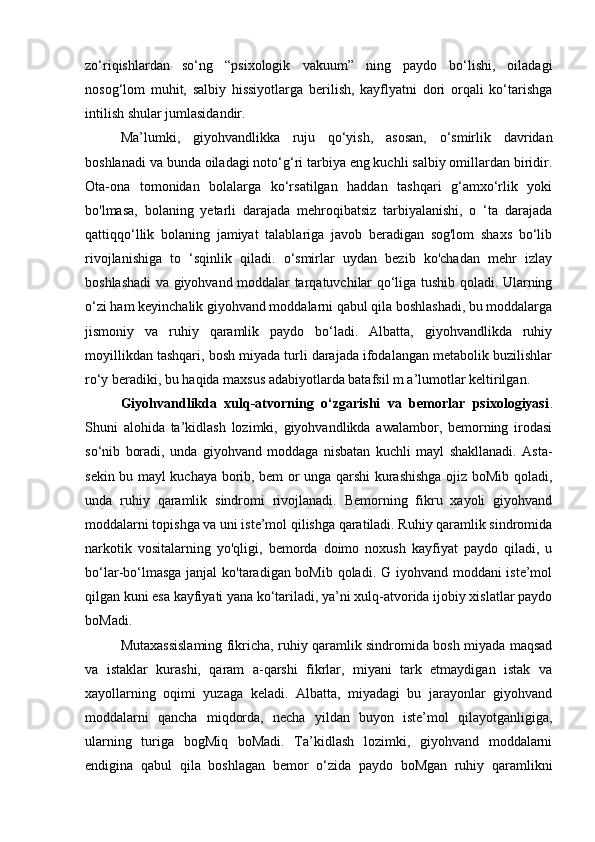 zo‘riqishlardan   so‘ng   “psixologik   vakuum”   ning   paydo   bo‘lishi,   oiladagi
nosog‘lom   muhit,   salbiy   hissiyotlarga   berilish,   kayflyatni   dori   orqali   ko‘tarishga
intilish shular jumlasidandir. 
Ma’lumki,   giyohvandlikka   ruju   qo‘yish,   asosan,   o‘smirlik   davridan
boshlanadi va bunda oiladagi noto‘g‘ri tarbiya eng kuchli salbiy omillardan biridir.
Ota-ona   tomonidan   bolalarga   ko‘rsatilgan   haddan   tashqari   g‘amxo‘rlik   yoki
bo'lmasa,   bolaning   yetarli   darajada   mehroqibatsiz   tarbiyalanishi,   o   ‘ta   darajada
qattiqqo‘llik   bolaning   jamiyat   talablariga   javob   beradigan   sog'lom   shaxs   bo‘lib
rivojlanishiga   to   ‘sqinlik   qiladi.   o‘smirlar   uydan   bezib   ko'chadan   mehr   izlay
boshlashadi va giyohvand moddalar tarqatuvchilar qo‘liga tushib qoladi. Ularning
o‘zi ham keyinchalik giyohvand moddalarni qabul qila boshlashadi, bu moddalarga
jismoniy   va   ruhiy   qaramlik   paydo   bo‘ladi.   Albatta,   giyohvandlikda   ruhiy
moyillikdan tashqari, bosh miyada turli darajada ifodalangan metabolik buzilishlar
ro‘y beradiki, bu haqida maxsus adabiyotlarda batafsil m a’lumotlar keltirilgan. 
Giyohvandlikda   xulq-atvorning   o‘zgarishi   va   bemorlar   psixologiyasi .
Shuni   alohida   ta’kidlash   lozimki,   giyohvandlikda   awalambor,   bemorning   irodasi
so‘nib   boradi,   unda   giyohvand   moddaga   nisbatan   kuchli   mayl   shakllanadi.   Asta-
sekin bu mayl kuchaya borib, bem or unga qarshi kurashishga ojiz boMib qoladi,
unda   ruhiy   qaramlik   sindromi   rivojlanadi.   Bemorning   fikru   xayoli   giyohvand
moddalarni topishga va uni iste’mol qilishga qaratiladi. Ruhiy qaramlik sindromida
narkotik   vositalarning   yo'qligi,   bemorda   doimo   noxush   kayfiyat   paydo   qiladi,   u
bo‘lar-bo‘lmasga janjal ko'taradigan boMib qoladi. G iyohvand moddani iste’mol
qilgan kuni esa kayfiyati yana ko‘tariladi, ya’ni xulq-atvorida ijobiy xislatlar paydo
boMadi. 
Mutaxassislaming fikricha, ruhiy qaramlik sindromida bosh miyada maqsad
va   istaklar   kurashi,   qaram   a-qarshi   fikrlar,   miyani   tark   etmaydigan   istak   va
xayollarning   oqimi   yuzaga   keladi.   Albatta,   miyadagi   bu   jarayonlar   giyohvand
moddalarni   qancha   miqdorda,   necha   yildan   buyon   iste’mol   qilayotganligiga,
ularning   turiga   bogMiq   boMadi.   Ta’kidlash   lozimki,   giyohvand   moddalarni
endigina   qabul   qila   boshlagan   bemor   o‘zida   paydo   boMgan   ruhiy   qaramlikni 