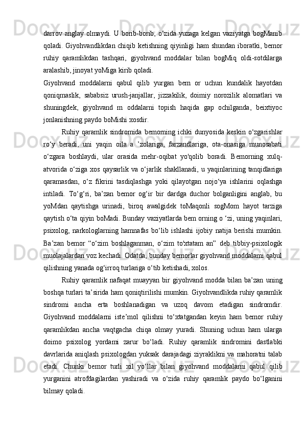 darrov anglay olmaydi. U borib-borib, o‘zida yuzaga kelgan vaziyatga bogManib
qoladi. Giyohvandlikdan chiqib ketishning qiyinligi ham shundan iboratki, bemor
ruhiy   qaramlikdan   tashqari,   giyohvand   moddalar   bilan   bogMiq   oldi-sotdilarga
aralashib, jinoyat yoMiga kirib qoladi. 
Giyohvand   moddalarni   qabul   qilib   yurgan   bem   or   uchun   kundalik   hayotdan
qoniqmaslik,   sababsiz   urush-janjallar,   jizzakilik,   doimiy   norozilik   alomatlari   va
shuningdek,   giyohvand   m   oddalarni   topish   haqida   gap   ochilganda,   beixtiyoc
jonlanishning paydo boMishi xosdir. 
Ruhiy   qaramlik   sindromida   bemorning   ichki   dunyosida   keskin   o‘zgarishlar
ro‘y   beradi,   uni   yaqin   oila   a   ’zolariga,   farzandlariga,   ota-onasiga   munosabati
o‘zgara   boshlaydi,   ular   orasida   mehr-oqibat   yo'qolib   boradi.   Bemorning   xulq-
atvorida   o‘ziga   xos   qaysarlik   va   o‘jarlik   shakllanadi,   u   yaqinlarining   tanqidlariga
qaramasdan,   o‘z   fikrini   tasdiqlashga   yoki   qilayotgan   nojo‘ya   ishlarini   oqlashga
intiladi.   To‘g‘ri,   ba’zan   bemor   og‘ir   bir   dardga   duchor   bolganligini   anglab,   bu
yoMdan   qaytishga   urinadi,   biroq   awalgidek   toMaqonli   sogMom   hayot   tarziga
qaytish o‘ta qiyin boMadi. Bunday vaziyatlarda bem orning o ‘zi, uning yaqinlari,
psixolog,   narkologlarning   hamnafas   bo‘lib   ishlashi   ijobiy   natija   berishi   mumkin.
Ba’zan   bemor   “o‘zim   boshlaganman,   o‘zim   to'xtatam   an”   deb   tibbiy-psixologik
muolajalardan voz kechadi. Odatda, bunday bemorlar giyohvand moddalami qabul
qilishning yanada og‘irroq turlariga o‘tib ketishadi, xolos. 
Ruhiy   qaramlik   nafaqat   muayyan   bir   giyohvand   modda   bilan   ba’zan   uning
boshqa turlari ta’sirida ham qoniqtirilishi mumkin. Giyohvandlikda ruhiy qaramlik
sindromi   ancha   erta   boshlanadigan   va   uzoq   davom   etadigan   sindromdir.
Giyohvand   moddalarni   iste’mol   qilishni   to‘xtatgandan   keyin   ham   bemor   ruhiy
qaramlikdan   ancha   vaqtgacha   chiqa   olmay   yuradi.   Shuning   uchun   ham   ularga
doimo   psixolog   yordami   zarur   bo‘ladi.   Ruhiy   qaramlik   sindromini   dastlabki
davrlarida  aniqlash   psixologdan  yuksak  darajadagi  ziyraklikni   va  mahoratni   talab
etadi.   Chunki   bemor   turli   xil   yo‘llar   bilan   giyohvand   moddalarni   qabul   qilib
yurganini   atrofdagilardan   yashiradi   va   o‘zida   ruhiy   qaramlik   paydo   bo‘lganini
bilmay qoladi.  