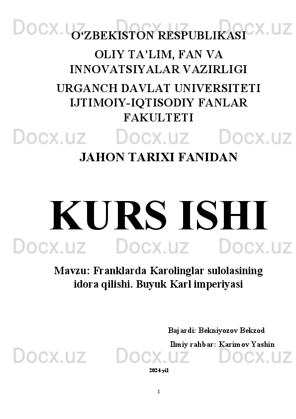 O‘ZBEKISTON RESPUBLIKASI 
OLIY TA’LIM, FAN VA
INNOVATSIYALAR VAZIRLIGI 
URGANCH DAVLAT UNIVERSITETI
IJTIMOIY-IQTISODIY FANLAR
FAKULTETI 
JAHON TARIXI FANIDAN  
KURS ISHI  
Mavzu: Franklarda Karolinglar sulolasining
idora qilishi. Buyuk Karl imperiyasi
          Bajardi: Bekniyozov Bekzod    
Ilmiy rahbar: Karimov Yashin 
2024-yil
1 