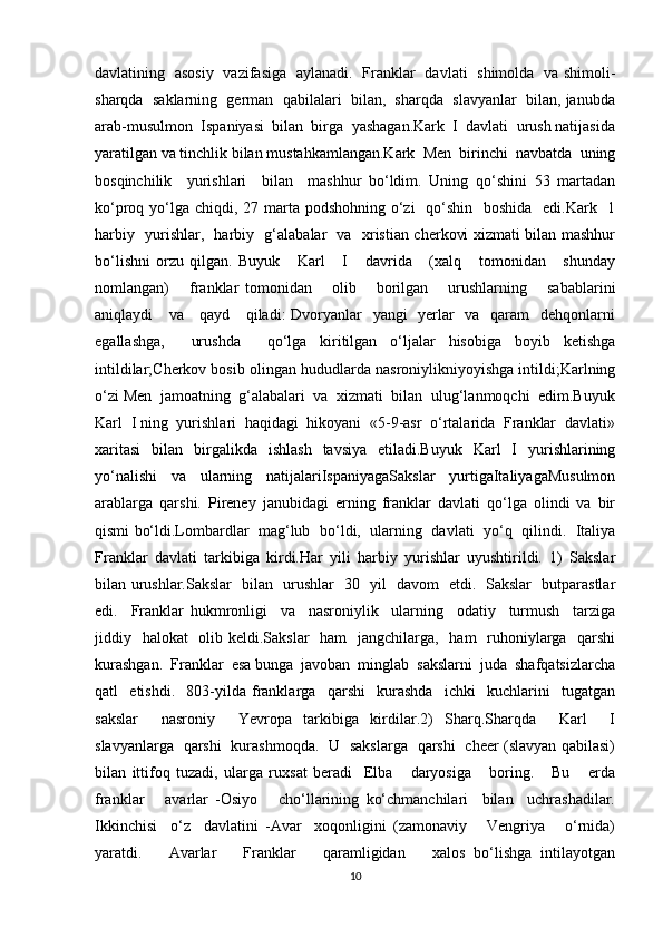 davlatining   asosiy   vazifasiga   aylanadi.   Franklar   davlati   shimolda   va shimoli-
sharqda  saklarning  german  qabilalari  bilan,  sharqda  slavyanlar  bilan, janubda
arab-musulmon  Ispaniyasi  bilan  birga  yashagan.Kark  I  davlati  urush natijasida
yaratilgan va tinchlik bilan mustahkamlangan.Kark  Men  birinchi  navbatda  uning
bosqinchilik     yurishlari     bilan     mashhur   bo‘ldim.   Uning   qo‘shini   53   martadan
ko‘proq yo‘lga chiqdi, 27 marta podshohning o‘zi    qo‘shin   boshida    edi.Kark   1
harbiy   yurishlar,   harbiy   g‘alabalar   va   xristian cherkovi xizmati bilan mashhur
bo‘lishni   orzu   qilgan.   Buyuk       Karl       I       davrida       (xalq       tomonidan       shunday
nomlangan)       franklar   tomonidan       olib       borilgan       urushlarning       sabablarini
aniqlaydi     va     qayd     qiladi:  Dvoryanlar   yangi   yerlar    va   qaram    dehqonlarni
egallashga,     urushda     qo‘lga   kiritilgan   o‘ljalar   hisobiga   boyib   ketishga
intildilar;Cherkov bosib olingan hududlarda nasroniylikniyoyishga intildi;Karlning
o‘zi Men  jamoatning  g‘alabalari  va  xizmati  bilan  ulug‘lanmoqchi  edim.Buyuk
Karl  I ning  yurishlari  haqidagi  hikoyani  «5-9-asr  o‘rtalarida  Franklar  davlati»
xaritasi   bilan   birgalikda   ishlash   tavsiya   etiladi.Buyuk   Karl   I   yurishlarining
yo‘nalishi   va   ularning   natijalariIspaniyagaSakslar   yurtigaItaliyagaMusulmon
arablarga   qarshi.   Pireney   janubidagi   erning   franklar   davlati   qo‘lga   olindi   va   bir
qismi bo‘ldi.Lombardlar   mag‘lub  bo‘ldi,   ularning  davlati  yo‘q  qilindi.   Italiya
Franklar   davlati   tarkibiga   kirdi.Har   yili   harbiy   yurishlar   uyushtirildi.   1)   Sakslar
bilan urushlar.Sakslar   bilan   urushlar   30   yil   davom   etdi.   Sakslar   butparastlar
edi.     Franklar   hukmronligi     va     nasroniylik     ularning     odatiy     turmush     tarziga
jiddiy   halokat   olib keldi.Sakslar    ham    jangchilarga,   ham    ruhoniylarga   qarshi
kurashgan.  Franklar  esa bunga  javoban  minglab  sakslarni  juda  shafqatsizlarcha
qatl     etishdi.     803-yilda   franklarga     qarshi     kurashda     ichki     kuchlarini     tugatgan
sakslar     nasroniy     Yevropa   tarkibiga   kirdilar.2)   Sharq.Sharqda     Karl     I
slavyanlarga   qarshi   kurashmoqda.   U   sakslarga   qarshi   cheer (slavyan qabilasi)
bilan   ittifoq   tuzadi,   ularga   ruxsat   beradi     Elba       daryosiga       boring.       Bu       erda
franklar       avarlar   -Osiyo       cho‘llarining   ko‘chmanchilari     bilan     uchrashadilar.
Ikkinchisi     o‘z     davlatini   -Avar     xoqonligini   (zamonaviy       Vengriya       o‘rnida)
yaratdi.       Avarlar       Franklar       qaramligidan       xalos   bo‘lishga   intilayotgan
10 