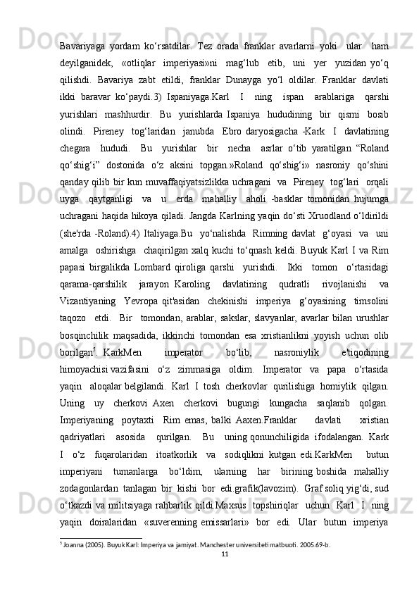 Bavariyaga   yordam   ko‘rsatdilar.   Tez   orada   franklar   avarlarni   yoki     ular     ham
deyilganidek,     «otliqlar     imperiyasi»ni     mag‘lub     etib,     uni     yer     yuzidan   yo‘q
qilishdi.  Bavariya  zabt  etildi,  franklar  Dunayga  yo‘l  oldilar.  Franklar  davlati
ikki   baravar   ko‘paydi.3)   Ispaniyaga.Karl     I     ning     ispan     arablariga     qarshi
yurishlari     mashhurdir.     Bu     yurishlarda   Ispaniya     hududining     bir     qismi     bosib
olindi.     Pireney     tog‘laridan     janubda     Ebro   daryosigacha   -Kark     I     davlatining
chegara     hududi.     Bu     yurishlar     bir     necha     asrlar   o‘tib   yaratilgan   “Roland
qo‘shig‘i”   dostonida   o‘z   aksini   topgan.»Roland   qo‘shig‘i»   nasroniy   qo‘shini
qanday qilib bir kun muvaffaqiyatsizlikka uchragani   va   Pireney   tog‘lari   orqali
uyga     qaytganligi     va     u     erda     mahalliy     aholi   -basklar   tomonidan   hujumga
uchragani haqida hikoya qiladi. Jangda Karlning yaqin do‘sti Xruodland o‘ldirildi
(she'rda   -Roland).4)   Italiyaga.Bu     yo‘nalishda     Rimning   davlat     g‘oyasi     va     uni
amalga     oshirishga     chaqirilgan   xalq   kuchi   to‘qnash   keldi.   Buyuk   Karl   I   va   Rim
papasi   birgalikda   Lombard   qiroliga   qarshi     yurishdi.     Ikki     tomon     o‘rtasidagi
qarama-qarshilik     jarayon   Karoling     davlatining     qudratli     rivojlanishi     va
Vizantiyaning     Yevropa   qit'asidan     chekinishi     imperiya     g‘oyasining     timsolini
taqozo     etdi.     Bir     tomondan,   arablar,   sakslar,   slavyanlar,   avarlar   bilan   urushlar
bosqinchilik   maqsadida,   ikkinchi   tomondan   esa   xristianlikni   yoyish   uchun   olib
borilgan 5
.   KarkMen         imperator         bo‘lib,         nasroniylik         e'tiqodining
himoyachisi vazifasini   o‘z   zimmasiga   oldim.   Imperator   va   papa   o‘rtasida
yaqin   aloqalar belgilandi.  Karl  I  tosh  cherkovlar  qurilishiga  homiylik  qilgan.
Uning     uy     cherkovi   Axen     cherkovi     bugungi     kungacha     saqlanib     qolgan.
Imperiyaning     poytaxti     Rim   emas,   balki   Aaxen.Franklar         davlati         xristian
qadriyatlari    asosida    qurilgan.    Bu    uning qonunchiligida  ifodalangan.  Kark
I     o‘z     fuqarolaridan     itoatkorlik     va     sodiqlikni   kutgan   edi.KarkMen       butun
imperiyani       tumanlarga       bo‘ldim,       ularning       har       birining   boshida     mahalliy
zodagonlardan  tanlagan  bir  kishi  bor  edi.grafik(lavozim).  Graf soliq yig‘di, sud
o‘tkazdi   va  militsiyaga  rahbarlik  qildi.Maxsus     topshiriqlar    uchun    Karl    I     ning
yaqin     doiralaridan     «suverenning   emissarlari»     bor     edi.     Ular     butun     imperiya
5
 Joanna (2005). Buyuk Karl: Imperiya va jamiyat. Manchester universiteti matbuoti. 2005.69-b. 
11 