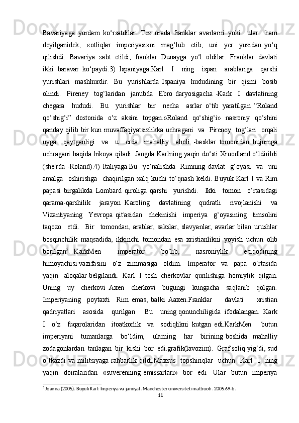 Bavariyaga   yordam   ko‘rsatdilar.   Tez   orada   franklar   avarlarni   yoki     ular     ham
deyilganidek,     «otliqlar     imperiyasi»ni     mag‘lub     etib,     uni     yer     yuzidan   yo‘q
qilishdi.  Bavariya  zabt  etildi,  franklar  Dunayga  yo‘l  oldilar.  Franklar  davlati
ikki   baravar   ko‘paydi.3)   Ispaniyaga.Karl     I     ning     ispan     arablariga     qarshi
yurishlari     mashhurdir.     Bu     yurishlarda   Ispaniya     hududining     bir     qismi     bosib
olindi.     Pireney     tog‘laridan     janubda     Ebro   daryosigacha   -Kark     I     davlatining
chegara     hududi.     Bu     yurishlar     bir     necha     asrlar   o‘tib   yaratilgan   “Roland
qo‘shig‘i”   dostonida   o‘z   aksini   topgan.»Roland   qo‘shig‘i»   nasroniy   qo‘shini
qanday qilib bir kun muvaffaqiyatsizlikka uchragani   va   Pireney   tog‘lari   orqali
uyga     qaytganligi     va     u     erda     mahalliy     aholi   -basklar   tomonidan   hujumga
uchragani haqida hikoya qiladi. Jangda Karlning yaqin do‘sti Xruodland o‘ldirildi
(she'rda   -Roland).4)   Italiyaga.Bu     yo‘nalishda     Rimning   davlat     g‘oyasi     va     uni
amalga     oshirishga     chaqirilgan   xalq   kuchi   to‘qnash   keldi.   Buyuk   Karl   I   va   Rim
papasi   birgalikda   Lombard   qiroliga   qarshi     yurishdi.     Ikki     tomon     o‘rtasidagi
qarama-qarshilik     jarayon   Karoling     davlatining     qudratli     rivojlanishi     va
Vizantiyaning     Yevropa   qit'asidan     chekinishi     imperiya     g‘oyasining     timsolini
taqozo     etdi.     Bir     tomondan,   arablar,   sakslar,   slavyanlar,   avarlar   bilan   urushlar
bosqinchilik   maqsadida,   ikkinchi   tomondan   esa   xristianlikni   yoyish   uchun   olib
borilgan 5
.   KarkMen         imperator         bo‘lib,         nasroniylik         e'tiqodining
himoyachisi vazifasini   o‘z   zimmasiga   oldim.   Imperator   va   papa   o‘rtasida
yaqin   aloqalar belgilandi.  Karl  I  tosh  cherkovlar  qurilishiga  homiylik  qilgan.
Uning     uy     cherkovi   Axen     cherkovi     bugungi     kungacha     saqlanib     qolgan.
Imperiyaning     poytaxti     Rim   emas,   balki   Aaxen.Franklar         davlati         xristian
qadriyatlari    asosida    qurilgan.    Bu    uning qonunchiligida  ifodalangan.  Kark
I     o‘z     fuqarolaridan     itoatkorlik     va     sodiqlikni   kutgan   edi.KarkMen       butun
imperiyani       tumanlarga       bo‘ldim,       ularning       har       birining   boshida     mahalliy
zodagonlardan  tanlagan  bir  kishi  bor  edi.grafik(lavozim).  Graf soliq yig‘di, sud
o‘tkazdi   va  militsiyaga  rahbarlik  qildi.Maxsus     topshiriqlar    uchun    Karl    I     ning
yaqin     doiralaridan     «suverenning   emissarlari»     bor     edi.     Ular     butun     imperiya
5
 Joanna (2005). Buyuk Karl: Imperiya va jamiyat. Manchester universiteti matbuoti. 2005.69-b. 
11