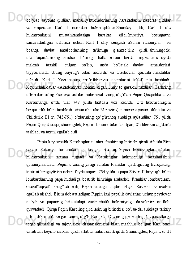 bo‘ylab  sayohat  qildilar,  mahalliy hukmdorlarning  harakatlarini  nazorat  qildilar
va     imperator     Karl     I     nomidan     hukm   qildilar.Shunday     qilib,     Karl     I     o‘z
hukmronligini     mustahkamlashga     harakat     qildi.Imperiya     boshqaruvi
samaradorligini   oshirish   uchun   Karl   I   oliy   kengash   a'zolari, ruhoniylar       va
boshqa       davlat       amaldorlarining       ta'limiga       g‘amxo‘rlik       qildi, shuningdek,
o‘z     fuqarolarining     xristian     ta'limiga     katta     e'tibor     berdi.     Imperator   saroyida
maktab         tashkil         etilgan       bo‘lib,         unda       bo‘lajak       davlat         amaldorlari
tayyorlanadi.  Uning  buyrug‘i  bilan  monastir  va  cherkovlar  qoshida  maktablar
ochildi.    Karl    I    Yevropaning    ma’rifatparvar    odamlarini     taklif    qila   boshladi.
Keyinchalik   ular   «Akademiya»   nomini   olgan   ilmiy   to‘garakni   tuzdilar.   Karkning
o limidan so ng Fransiya ustidan hokimiyat uning o g illari Pepin Qisqichbaqa vaʻ ʻ ʻ ʻ
Karlomanga   o tdi,   ular   747   yilda   taxtdan   voz   kechdi.   O‘z   hukmronligini	
ʻ
barqarorlik bilan boshlash uchun aka-uka Merovinglar monarxiyasini tikladilar va
Childerik   III   (r.   743-751)   o‘zlarining   qo‘g‘irchoq   shohiga   aylandilar.   751   yilda
Pepin Qisqichbaqa, shuningdek, Pepin III nomi bilan tanilgan, Childerikni ag‘darib
tashladi va taxtni egallab oldi.
Pepin keyinchalik Karolinglar sulolasi frankining birinchi qiroli sifatida Rim
papasi   Zakariya   tomonidan   toj   kiygan.   Bu   toj   kiyish   Merovinglar   sulolasi
hukmronligini   rasman   tugatdi   va   Karolinglar   hukmronligi   boshlanishini
qonuniylashtirdi.   Pepin   o‘zining   yangi   rolidan   Franklar   qirolligining   Evropadagi
ta'sirini kengaytirish uchun foydalangan. 754 yilda u papa Stiven II buyrug‘i bilan
lombardlarning   papa   hududiga   bostirib   kirishiga   aralashdi.   Franklar   lombardlarni
muvaffaqiyatli   mag‘lub   etib,   Pepin   papaga   taqdim   etgan   Ravenna   viloyatini
egallab olishdi. Bitim deb ataladigan Pippin ishi papalik davlatlari uchun poydevor
qo‘ydi   va   papaning   kelajakdagi   vaqtinchalik   hokimiyatga   da'volarini   qo‘llab-
quvvatladi. Qisqa Pepin Karoling qirollarining birinchisi bo‘lsa-da, sulolaga tarixiy
o‘lmaslikni  olib kelgan uning o‘g‘li Karl edi. O‘zining generalligi, butparastlarga
toqat   qilmasligi   va   tajovuzkor   ekspansionizmi   bilan   mashhur   bo‘lgan   Karl   otasi
vafotidan keyin Franklar qiroli sifatida hukmronlik qildi. Shuningdek, Papa Leo III
12 