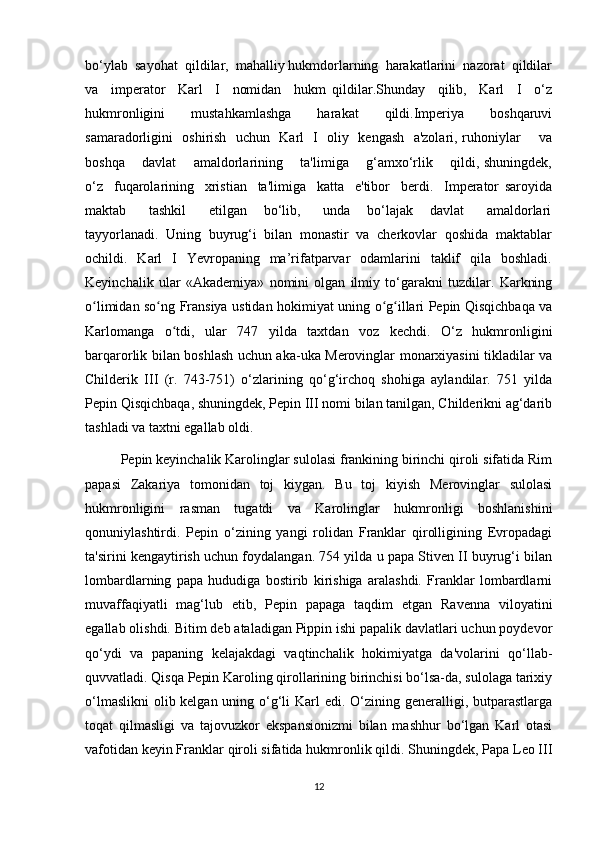 bo‘ylab  sayohat  qildilar,  mahalliy hukmdorlarning  harakatlarini  nazorat  qildilar
va     imperator     Karl     I     nomidan     hukm   qildilar.Shunday     qilib,     Karl     I     o‘z
hukmronligini     mustahkamlashga     harakat     qildi.Imperiya     boshqaruvi
samaradorligini   oshirish   uchun   Karl   I   oliy   kengash   a'zolari, ruhoniylar       va
boshqa       davlat       amaldorlarining       ta'limiga       g‘amxo‘rlik       qildi, shuningdek,
o‘z     fuqarolarining     xristian     ta'limiga     katta     e'tibor     berdi.     Imperator   saroyida
maktab         tashkil         etilgan       bo‘lib,         unda       bo‘lajak       davlat         amaldorlari
tayyorlanadi.  Uning  buyrug‘i  bilan  monastir  va  cherkovlar  qoshida  maktablar
ochildi.    Karl    I    Yevropaning    ma’rifatparvar    odamlarini     taklif    qila   boshladi.
Keyinchalik   ular   «Akademiya»   nomini   olgan   ilmiy   to‘garakni   tuzdilar.   Karkning
o limidan so ng Fransiya ustidan hokimiyat uning o g illari Pepin Qisqichbaqa vaʻ ʻ ʻ ʻ
Karlomanga   o tdi,   ular   747   yilda   taxtdan   voz   kechdi.   O‘z   hukmronligini	
ʻ
barqarorlik bilan boshlash uchun aka-uka Merovinglar monarxiyasini tikladilar va
Childerik   III   (r.   743-751)   o‘zlarining   qo‘g‘irchoq   shohiga   aylandilar.   751   yilda
Pepin Qisqichbaqa, shuningdek, Pepin III nomi bilan tanilgan, Childerikni ag‘darib
tashladi va taxtni egallab oldi.
Pepin keyinchalik Karolinglar sulolasi frankining birinchi qiroli sifatida Rim
papasi   Zakariya   tomonidan   toj   kiygan.   Bu   toj   kiyish   Merovinglar   sulolasi
hukmronligini   rasman   tugatdi   va   Karolinglar   hukmronligi   boshlanishini
qonuniylashtirdi.   Pepin   o‘zining   yangi   rolidan   Franklar   qirolligining   Evropadagi
ta'sirini kengaytirish uchun foydalangan. 754 yilda u papa Stiven II buyrug‘i bilan
lombardlarning   papa   hududiga   bostirib   kirishiga   aralashdi.   Franklar   lombardlarni
muvaffaqiyatli   mag‘lub   etib,   Pepin   papaga   taqdim   etgan   Ravenna   viloyatini
egallab olishdi. Bitim deb ataladigan Pippin ishi papalik davlatlari uchun poydevor
qo‘ydi   va   papaning   kelajakdagi   vaqtinchalik   hokimiyatga   da'volarini   qo‘llab-
quvvatladi. Qisqa Pepin Karoling qirollarining birinchisi bo‘lsa-da, sulolaga tarixiy
o‘lmaslikni  olib kelgan uning o‘g‘li Karl edi. O‘zining generalligi, butparastlarga
toqat   qilmasligi   va   tajovuzkor   ekspansionizmi   bilan   mashhur   bo‘lgan   Karl   otasi
vafotidan keyin Franklar qiroli sifatida hukmronlik qildi. Shuningdek, Papa Leo III
12