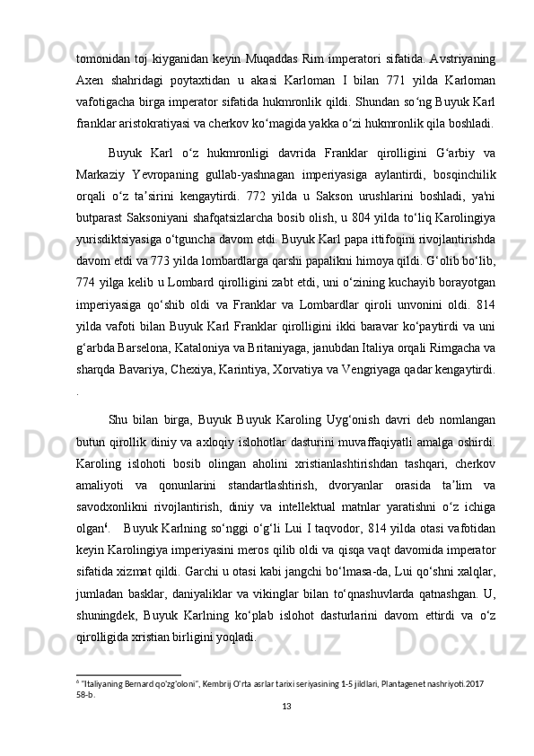 tomonidan   toj   kiyganidan   keyin   Muqaddas   Rim   imperatori   sifatida.   Avstriyaning
Axen   shahridagi   poytaxtidan   u   akasi   Karloman   I   bilan   771   yilda   Karloman
vafotigacha birga imperator sifatida hukmronlik qildi. Shundan so ng Buyuk Karlʻ
franklar aristokratiyasi va cherkov ko magida yakka o zi hukmronlik qila boshladi.	
ʻ ʻ
Buyuk   Karl   o z   hukmronligi   davrida   Franklar   qirolligini   G arbiy   va	
ʻ ʻ
Markaziy   Yevropaning   gullab-yashnagan   imperiyasiga   aylantirdi,   bosqinchilik
orqali   o z   ta sirini   kengaytirdi.   772   yilda   u   Sakson   urushlarini   boshladi,   ya'ni	
ʻ ʼ
butparast  Saksoniyani  shafqatsizlarcha bosib olish, u 804 yilda to‘liq Karolingiya
yurisdiktsiyasiga o‘tguncha davom etdi. Buyuk Karl papa ittifoqini rivojlantirishda
davom etdi va 773 yilda lombardlarga qarshi papalikni himoya qildi. G‘olib bo‘lib,
774 yilga kelib u Lombard qirolligini zabt etdi, uni o‘zining kuchayib borayotgan
imperiyasiga   qo‘shib   oldi   va   Franklar   va   Lombardlar   qiroli   unvonini   oldi.   814
yilda   vafoti   bilan   Buyuk   Karl   Franklar   qirolligini   ikki   baravar   ko‘paytirdi   va   uni
g‘arbda Barselona,  Kataloniya va Britaniyaga, janubdan Italiya orqali Rimgacha va
sharqda Bavariya, Chexiya, Karintiya, Xorvatiya va Vengriyaga qadar kengaytirdi.
.
Shu   bilan   birga,   Buyuk   Buyuk   Karoling   Uyg‘onish   davri   deb   nomlangan
butun qirollik diniy va axloqiy islohotlar dasturini muvaffaqiyatli  amalga oshirdi.
Karoling   islohoti   bosib   olingan   aholini   xristianlashtirishdan   tashqari,   cherkov
amaliyoti   va   qonunlarini   standartlashtirish,   dvoryanlar   orasida   ta lim   va	
ʼ
savodxonlikni   rivojlantirish,   diniy   va   intellektual   matnlar   yaratishni   o z   ichiga
ʻ
olgan 6
.     Buyuk Karlning so‘nggi  o‘g‘li Lui I taqvodor, 814 yilda otasi  vafotidan
keyin Karolingiya imperiyasini meros qilib oldi va qisqa vaqt davomida imperator
sifatida xizmat qildi. Garchi u otasi kabi jangchi bo‘lmasa-da, Lui qo‘shni xalqlar,
jumladan   basklar,   daniyaliklar   va   vikinglar   bilan   to‘qnashuvlarda   qatnashgan.   U,
shuningdek,   Buyuk   Karlning   ko‘plab   islohot   dasturlarini   davom   ettirdi   va   o‘z
qirolligida xristian birligini yoqladi. 
6
 "Italiyaning Bernard qo'zg'oloni", Kembrij O'rta asrlar tarixi seriyasining 1-5 jildlari, Plantagenet nashriyoti.2017 
58-b. 
13