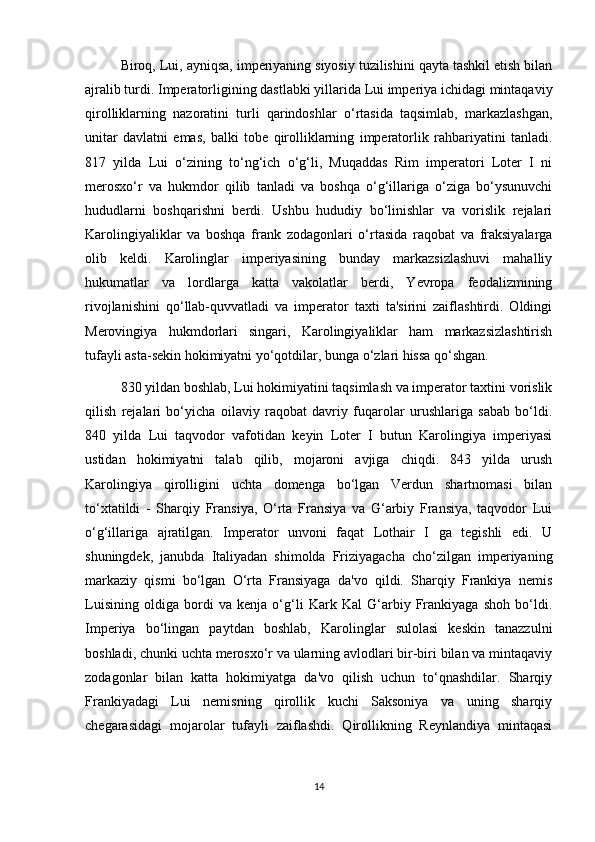 Biroq, Lui, ayniqsa, imperiyaning siyosiy tuzilishini qayta tashkil etish bilan
ajralib turdi. Imperatorligining dastlabki yillarida Lui imperiya ichidagi mintaqaviy
qirolliklarning   nazoratini   turli   qarindoshlar   o‘rtasida   taqsimlab,   markazlashgan,
unitar   davlatni   emas,   balki   tobe   qirolliklarning   imperatorlik   rahbariyatini   tanladi.
817   yilda   Lui   o‘zining   to‘ng‘ich   o‘g‘li,   Muqaddas   Rim   imperatori   Loter   I   ni
merosxo‘r   va   hukmdor   qilib   tanladi   va   boshqa   o‘g‘illariga   o‘ziga   bo‘ysunuvchi
hududlarni   boshqarishni   berdi.   Ushbu   hududiy   bo‘linishlar   va   vorislik   rejalari
Karolingiyaliklar   va   boshqa   frank   zodagonlari   o‘rtasida   raqobat   va   fraksiyalarga
olib   keldi.   Karolinglar   imperiyasining   bunday   markazsizlashuvi   mahalliy
hukumatlar   va   lordlarga   katta   vakolatlar   berdi,   Yevropa   feodalizmining
rivojlanishini   qo‘llab-quvvatladi   va   imperator   taxti   ta'sirini   zaiflashtirdi.   Oldingi
Merovingiya   hukmdorlari   singari,   Karolingiyaliklar   ham   markazsizlashtirish
tufayli asta-sekin hokimiyatni yo‘qotdilar, bunga o‘zlari hissa qo‘shgan.
830 yildan boshlab, Lui hokimiyatini taqsimlash va imperator taxtini vorislik
qilish   rejalari   bo‘yicha   oilaviy   raqobat   davriy   fuqarolar   urushlariga   sabab   bo‘ldi.
840   yilda   Lui   taqvodor   vafotidan   keyin   Loter   I   butun   Karolingiya   imperiyasi
ustidan   hokimiyatni   talab   qilib,   mojaroni   avjiga   chiqdi.   843   yilda   urush
Karolingiya   qirolligini   uchta   domenga   bo‘lgan   Verdun   shartnomasi   bilan
to‘xtatildi   -   Sharqiy   Fransiya,   O‘rta   Fransiya   va   G‘arbiy   Fransiya,   taqvodor   Lui
o‘g‘illariga   ajratilgan.   Imperator   unvoni   faqat   Lothair   I   ga   tegishli   edi.   U
shuningdek,   janubda   Italiyadan   shimolda   Friziyagacha   cho‘zilgan   imperiyaning
markaziy   qismi   bo‘lgan   O‘rta   Fransiyaga   da'vo   qildi.   Sharqiy   Frankiya   nemis
Luisining   oldiga   bordi   va   kenja   o‘g‘li   Kark   Kal   G‘arbiy   Frankiyaga   shoh   bo‘ldi.
Imperiya   bo‘lingan   paytdan   boshlab,   Karolinglar   sulolasi   keskin   tanazzulni
boshladi, chunki uchta merosxo‘r va ularning avlodlari bir-biri bilan va mintaqaviy
zodagonlar   bilan   katta   hokimiyatga   da'vo   qilish   uchun   to‘qnashdilar.   Sharqiy
Frankiyadagi   Lui   nemisning   qirollik   kuchi   Saksoniya   va   uning   sharqiy
chegarasidagi   mojarolar   tufayli   zaiflashdi.   Qirollikning   Reynlandiya   mintaqasi
14 