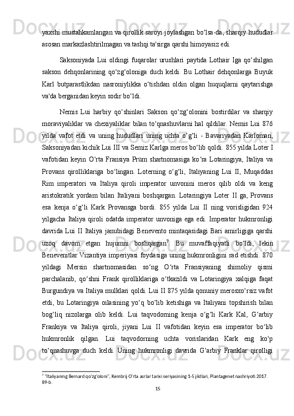 yaxshi mustahkamlangan va qirollik saroyi joylashgan bo‘lsa-da, sharqiy hududlar
asosan markazlashtirilmagan va tashqi ta'sirga qarshi himoyasiz edi. 
Saksoniyada   Lui   oldingi   fuqarolar   urushlari   paytida   Lothair   Iga   qo‘shilgan
sakson   dehqonlarining   qo‘zg‘oloniga   duch   keldi.   Bu   Lothair   dehqonlarga   Buyuk
Karl   butparastlikdan   nasroniylikka   o‘tishdan   oldin   olgan   huquqlarni   qaytarishga
va'da berganidan keyin sodir bo‘ldi. 
Nemis   Lui   harbiy   qo‘shinlari   Sakson   qo‘zg‘olonini   bostirdilar   va   sharqiy
moraviyaliklar  va  chexiyaliklar  bilan  to‘qnashuvlarni   hal   qildilar.  Nemis   Lui  876
yilda   vafot   etdi   va   uning   hududlari   uning   uchta   o‘g‘li   -   Bavariyadan   Karloman,
Saksoniyadan kichik Lui III va Semiz Karlga meros bo‘lib qoldi. 855 yilda Loter I
vafotidan   keyin   O rta   Fransiya   Prüm   shartnomasiga   ko ra   Lotaringiya,   Italiya   vaʻ ʻ
Provans   qirolliklariga   bo lingan.   Loterning   o‘g‘li,   Italiyaning   Lui   II,   Muqaddas	
ʻ
Rim   imperatori   va   Italiya   qiroli   imperator   unvonini   meros   qilib   oldi   va   keng
aristokratik   yordam   bilan   Italiyani   boshqargan.   Lotaringiya   Loter   II   ga,   Provans
esa   kenja   o‘g‘li   Kark   Provansga   bordi.   855   yilda   Lui   II   ning   vorisligidan   924
yilgacha   Italiya   qiroli   odatda   imperator   unvoniga   ega   edi.   Imperator   hukmronligi
davrida   Lui   II   Italiya   janubidagi   Benevento   mintaqasidagi   Bari   amirligiga   qarshi
uzoq   davom   etgan   hujumni   boshqargan 7
.   Bu   muvaffaqiyatli   bo‘ldi,   lekin
Benevenitlar Vizantiya imperiyasi foydasiga uning hukmronligini rad etishdi. 870
yildagi   Mersin   shartnomasidan   so ng   O rta   Fransiyaning   shimoliy   qismi	
ʻ ʻ
parchalanib,   qo shni   Frank   qirolliklariga   o tkazildi   va   Lotaringiya   xalqiga   faqat	
ʻ ʻ
Burgundiya va Italiya mulklari qoldi. Lui II 875 yilda qonuniy merosxo‘rsiz vafot
etdi,   bu   Lotaringiya   oilasining   yo‘q   bo‘lib   ketishiga   va   Italiyani   topshirish   bilan
bog‘liq   nizolarga   olib   keldi.   Lui   taqvodorning   kenja   o g li   Kark   Kal,   G arbiy	
ʻ ʻ ʻ
Frankiya   va   Italiya   qiroli,   jiyani   Lui   II   vafotidan   keyin   esa   imperator   bo lib	
ʻ
hukmronlik   qilgan.   Lui   taqvodorning   uchta   vorislaridan   Kark   eng   ko‘p
to‘qnashuvga   duch   keldi.   Uning   hukmronligi   davrida   G‘arbiy   Franklar   qirolligi
7
 "Italiyaning Bernard qo'zg'oloni", Kembrij O'rta asrlar tarixi seriyasining 1-5 jildlari, Plantagenet nashriyoti.2017. 
89-b. 
15 