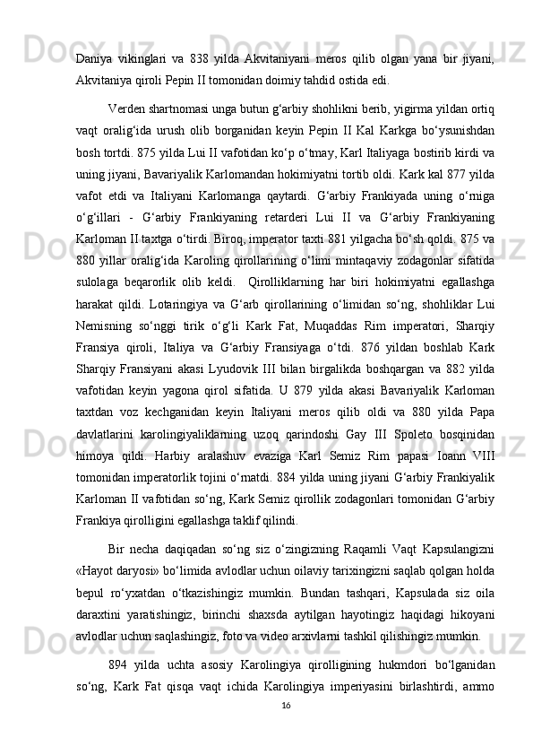 Daniya   vikinglari   va   838   yilda   Akvitaniyani   meros   qilib   olgan   yana   bir   jiyani,
Akvitaniya qiroli Pepin II tomonidan doimiy tahdid ostida edi. 
Verden shartnomasi unga butun g‘arbiy shohlikni berib, yigirma yildan ortiq
vaqt   oralig‘ida   urush   olib   borganidan   keyin   Pepin   II   Kal   Karkga   bo‘ysunishdan
bosh tortdi. 875 yilda Lui II vafotidan ko‘p o‘tmay, Karl Italiyaga bostirib kirdi va
uning jiyani, Bavariyalik Karlomandan hokimiyatni tortib oldi. Kark kal 877 yilda
vafot   etdi   va   Italiyani   Karlomanga   qaytardi.   G‘arbiy   Frankiyada   uning   o‘rniga
o‘g‘illari   -   G‘arbiy   Frankiyaning   retarderi   Lui   II   va   G‘arbiy   Frankiyaning
Karloman II taxtga o‘tirdi. Biroq, imperator taxti 881 yilgacha bo‘sh qoldi. 875 va
880   yillar   oralig‘ida   Karoling   qirollarining   o‘limi   mintaqaviy   zodagonlar   sifatida
sulolaga   beqarorlik   olib   keldi.     Qirolliklarning   har   biri   hokimiyatni   egallashga
harakat   qildi.   Lotaringiya   va   G‘arb   qirollarining   o‘limidan   so‘ng,   shohliklar   Lui
Nemisning   so‘nggi   tirik   o‘g‘li   Kark   Fat,   Muqaddas   Rim   imperatori,   Sharqiy
Fransiya   qiroli,   Italiya   va   G‘arbiy   Fransiyaga   o‘tdi.   876   yildan   boshlab   Kark
Sharqiy   Fransiyani   akasi   Lyudovik   III   bilan   birgalikda   boshqargan   va   882   yilda
vafotidan   keyin   yagona   qirol   sifatida.   U   879   yilda   akasi   Bavariyalik   Karloman
taxtdan   voz   kechganidan   keyin   Italiyani   meros   qilib   oldi   va   880   yilda   Papa
davlatlarini   karolingiyaliklarning   uzoq   qarindoshi   Gay   III   Spoleto   bosqinidan
himoya   qildi.   Harbiy   aralashuv   evaziga   Karl   Semiz   Rim   papasi   Ioann   VIII
tomonidan imperatorlik tojini o‘rnatdi. 884 yilda uning jiyani G‘arbiy Frankiyalik
Karloman II vafotidan so‘ng, Kark Semiz qirollik zodagonlari tomonidan G‘arbiy
Frankiya qirolligini egallashga taklif qilindi.
Bir   necha   daqiqadan   so‘ng   siz   o‘zingizning   Raqamli   Vaqt   Kapsulangizni
«Hayot daryosi» bo‘limida avlodlar uchun oilaviy tarixingizni saqlab qolgan holda
bepul   ro‘yxatdan   o‘tkazishingiz   mumkin.   Bundan   tashqari,   Kapsulada   siz   oila
daraxtini   yaratishingiz,   birinchi   shaxsda   aytilgan   hayotingiz   haqidagi   hikoyani
avlodlar uchun saqlashingiz, foto va video arxivlarni tashkil qilishingiz mumkin.
894   yilda   uchta   asosiy   Karolingiya   qirolligining   hukmdori   bo‘lganidan
so‘ng,   Kark   Fat   qisqa   vaqt   ichida   Karolingiya   imperiyasini   birlashtirdi,   ammo
16 