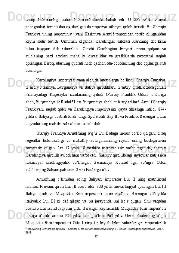 uning   hukmronligi   butun   hukmronliklarida   bahsli   edi.   U   887   yilda   viloyat
zodagonlari   tomonidan   ag‘darilganida   imperiya   nihoyat   qulab   tushdi.   Bu   Sharqiy
Frankiya   uning   noqonuniy   jiyani   Karintiya   Arnulf   tomonidan   tortib   olinganidan
keyin   sodir   bo‘ldi.   Umuman   olganda,   Karolinglar   sulolasi   Karkning   cho‘kishi
bilan   tugagan   deb   ishoniladi.   Garchi   Carolingian   liniyasi   omon   qolgan   va
sulolaning   ba'zi   a'zolari   mahalliy   knyazliklar   va   grafliklarda   nazoratni   saqlab
qolishgan. Biroq, ularning qudrati hech qachon ota-bobolarining cho‘qqilariga etib
bormagan.
Karolingiya imperiyasi yana alohida hududlarga bo‘lindi: Sharqiy Fransiya,
G‘arbiy   Fransiya,   Burgundiya   va   Italiya   qirolliklari.   G‘arbiy   qirollik   zodagonlari
Fransiyadagi   Kapetiylar   sulolasining   ajdodi   G‘arbiy   Franklik   Odoni   o‘zlariga
shoh, Burgundiyalik Rudolf I esa Burgundiya shohi etib sayladilar 8
. Arnulf Sharqiy
Frankiyani   saqlab   qoldi   va   Karolingiya   imperiyasini   qayta   tiklashga   intildi.   894-
yilda u Italiyaga bostirib kirdi, unga Spoletolik Gay III va Friulilik Berengar I, Lui
taqvodorning matrilineal nabirasi bahslashdi. 
Sharqiy   Frankiya   Arnulfning   o g li   Lui   Bolaga   meros   bo lib   qolgan,   biroqʻ ʻ ʻ
regentlar   hukmronligi   va   mahalliy   zodagonlarning   isyoni   uning   boshqaruvini
samarasiz   qilgan.   Lui   17   yoki   18   yoshida   merosxo‘rsiz   vafot   etganida,   sharqiy
Karolingiya qirollik avlodi ham vafot etdi. Sharqiy qirollikdagi saylovlar natijasida
hokimiyat   karolingiyalik   bo lmagan   Germaniya   Konrad   Iga,   so ngra   Otton	
ʻ ʻ
sulolasining Sakson patriarxi Genri Faulerga o tdi.	
ʻ
Arnulfning   o‘limidan   so‘ng   Italiyani   imperator   Lui   II   ning   matrilineal
nabirasi Provans qiroli Lui III bosib oldi. 900 yilda muvaffaqiyat qozongan Lui III
Italiya   qiroli   va   Muqaddas   Rim   imperatori   tojini   egalladi.   Berengar   905   yilda
italiyalik   Lui   III   ni   daf   qilgan   va   bu   jarayonda   uni   ko‘r   qilgan.   Shu   vaqtdan
boshlab   Lui   Blind   laqabini   oldi.  Berengar   keyinchalik   Muqaddas   Rim   imperatori
taxtiga   o‘tirdi,   ammo   924   yilda   uning   o‘limi   962   yilda   Genri   Faulerning   o‘g‘li
Muqaddas   Rim   imperatori   Otto   I   ning   toj   kiyish   bilan   yakunlangan   imperatorlik
8
 "Italiyaning Bernard qo'zg'oloni", Kembrij O'rta asrlar tarixi seriyasining 1-5 jildlari, Plantagenet nashriyoti. 2017. 
28-B. 
17 