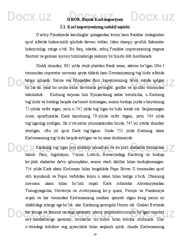 II BOB. Buyuk Karl imperiyasi
2.1. Karl imperiyasining tashkil topishi
G arbiy Frankiyada karolinglar  qulagandan  keyin ham  franklar  zodagonlariʻ
qirol   sifatida   hukmronlik   qilishda   davom   etdilar,   lekin   sharqiy   qirollik   Saksonlar
hukmronligi   ostiga   o tdi.   Bu   farq,   odatda,   sobiq   Franklar   imperiyasining   yagona	
ʻ
frantsuz va german siyosiy tuzilmalariga yakuniy bo‘linishi deb hisoblanadi. 
Xuddi shunday, 962 yilda etnik jihatdan frank emas, sakson bo‘lgan Otto I
tomonidan imperator unvonini qayta tiklash ham Germaniyaning tug‘ilishi sifatida
talqin   qilinadi.   Italiya   esa   Muqaddas   Rim   Imperiyasining   ta'siri   ostida   qolgan
bo‘lsa-da, yana bir necha asrlar davomida gersoglar, graflar va qirollar tomonidan
bahslashdi.       Karlning   tarjimai   holi   Eynxardning   xabar   berishicha,   u   Karlning
tug‘ilishi va bolaligi haqida ma'lumot ololmagan, ammo boshqa joyda u hayotining
72-yilida vafot etgan, ya'ni u 742 yilda tug‘ilgan bo‘lishi kerak edi. Saqlanmagan
Axen   epitafiyasida   Kark   hayotining   70-yilida   vafot   etgani,   ya'ni   744   yilda
tug‘ilganligi aytilgan. Ilk o‘rta asrlar yilnomalaridan birida, 747 yil ostida shunday
deyilgan:   «Bu   yil   qirol   Kark   tug‘ilgan».   Unda   751   yilda   Karlning   ukasi
Karlomanning tug‘ilishi haqida aytilgan va bu sana shubhasizdir.
Karkning tug‘ilgan joyi mutlaqo noma'lum va ko‘plab shaharlar tomonidan
bahsli:   Parij,   Ingelxaym,   Vorms,   Lüttich,   Bavariyadagi   Karsberg   va   boshqa
ko‘plab   shaharlar   da'vo   qilmoqdalar,   ammo   etarli   dalillar   bilan   tasdiqlanmagan.
754   yilda   Kark   akasi   Karloman   bilan   birgalikda   Papa   Stiven   II   tomonidan   qirol
etib   tayinlandi   va   Pepin   vafotidan   keyin   u   akasi   bilan   taxtga   o‘tirdi.   Otasining
merosini   ukasi   bilan   bo‘lish   orqali   Kark   Atlantika   Akvitaniyasidan
Turingiyagacha,   Nevstriya   va   Avstriyaning   ko‘p   qismi,   Friziya   va   Frankoniya
orqali   va   har   tomondan   Karlomanning   mulkini   qamrab   olgan   keng   yarim   oy
shaklidagi erlarga ega bo‘ldi. uka. Karkning qarorgohi Noyon edi. Onalari Bertrada
har kimga va hamma narsaga qaramay, ularni yaqinlashtirmoqchi bo‘lgan umidsiz
sa'y-harakatlariga   qaramay,   birodarlar   bir-birlari   bilan   kelisha   olishmadi.   Ular
o‘rtasidagi   kelishuv   eng   qiyinchilik   bilan   saqlanib   qoldi,   chunki   Karlomanning
19 