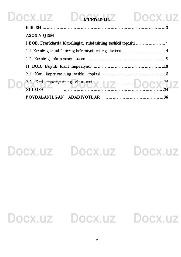 MUNDARIJA 
KIRISH ……………………………………………………………………………3
ASOSIY QISM 
I BOB. Franklarda Karolinglar sulolasining tashkil topishi …………………4
1.1. Karolinglar sulolasining hokimiyat tepasiga kelishi ………………………….4
1.2.   Karolinglarda   siyosiy   tuzum   ………………………………………………..9
II   BOB.   Buyuk   Karl   imperiyasi   …………………………………………..18
2.1.   Karl   imperiyasining   tashkil   topishi   …………………………………….18
2.2.   Karl   imperiyasining   oltin   asri   …………………………………………25
XULOSA   …………………………………………….……………….34
FOYDALANILGAN   ADABIYOTLAR   ……………………………………36
2 