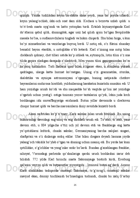 qiziqdi.   Yozda   tushlikdan   keyin   bir-ikkita   olma   yeydi,   yana   bir   piyola   ichardi;
keyin   yalang‘ochlab,   ikki-uch   soat   dam   oldi.   Kechasi   u   bezovta   uxlab   qoldi:   u
to‘rt-besh   marta   uyg‘ondi   va   hatto   yotoqdan   turdi.   Ertalab   kiyinayotganda   Karl
do‘stlarini   qabul   qildi,   shuningdek,   agar   usiz   hal   qilish   qiyin   bo‘lgan   favqulodda
masala bo‘lsa, u sudlanuvchilarni tingladi va hukm chiqardi. Shu bilan birga, u kun
bo‘yi   xizmatkorlari   va   vazirlariga   buyruq   berdi.   U   notiq   edi,   o‘z   fikrini   shunday
bemalol   bayon   etardiki,   u   notiqlikka   o‘tib   ketardi.   Karl   o‘zining   ona   nutqi   bilan
cheklanib qolmay, chet tillari ustida ko‘p ishladi va, aytmoqchi, lotin tilini o‘z ona
tilida gapira oladigan darajada o‘zlashtirdi; Men yunon tilini gapirganimdan ko‘ra
ko‘proq   tushundim.   Turli   fanlarni   qunt   bilan   o‘rganar   ekan,   u   olimlarni   yuksak
qadrlagan,   ularga   katta   hurmat   ko‘rsatgan.   Uning   o‘zi   grammatika,   ritorika,
dialektika   va   ayniqsa   astronomiyani   o‘rgangan,   buning   natijasida   cherkov
bayramlarini mohirona hisoblab, yulduzlarning harakatini kuzatishi mumkin edi. U
ham   yozishga   urinib   ko‘rdi   va   shu   maqsadda   bo‘sh   vaqtida   qo‘lini   xat   yozishga
o‘rgatish   uchun   yostig‘i   ostiga   tinimsiz   yozuv   taxtalarini   qo‘ydi,   lekin   juda   kech
boshlangan   ishi   muvaffaqiyatga   erishmadi.   Butun   yillar   davomida   u   cherkovni
chuqur hurmat qildi va barcha marosimlarni diniy ravishda kuzatib bordi.
Akasi   vafotidan   ko‘p   o‘tmay,   Kark   sakslar   bilan   urush   boshladi.   Bu   uning
hukmronligi davridagi eng uzoq va eng shiddatli urush edi. To‘xtab, to‘xtab, yana
davom   etib,   u   804   yilgacha   o‘ttiz   uch   yil   davom   etdi   va   franklarga   eng   katta
yo‘qotishlarni   keltirdi,   chunki   sakslar,   Germaniyaning   barcha   xalqlari   singari,
shafqatsiz   va   o‘z   dinlariga   sodiq   edilar.   Ular   bilan   chegara   deyarli   hamma   joyda
yalang‘och tekislik bo‘ylab o‘tgan va shuning uchun noaniq edi. Bu yerda har kuni
qotilliklar, o‘g‘irliklar va yong‘inlar sodir bo‘lardi. Bundan g‘azablangan franklar,
nihoyat,   Vormsdagi   parhezda   qo‘shnilariga   qarshi   urush   boshlashni   zarur   deb
bilishdi.   772   yilda   Karl   birinchi   marta   Saksoniyaga   bostirib   kirdi,   Eresburg
qal'asini vayron qildi va butparastlar ziyoratgohi - Irminsul butini ag‘dardi. Ammo
Kark   shohlikdan   tashqarida   mustaqil   Saksoniya,   to g rirog i,   mustaqil   sakslarʻ ʻ ʻ
mavjud   ekan,   doimiy   tinchlanish   bo lmasligini   tushundi,   chunki   bu   xalq   G arbiy	
ʻ ʻ
21 