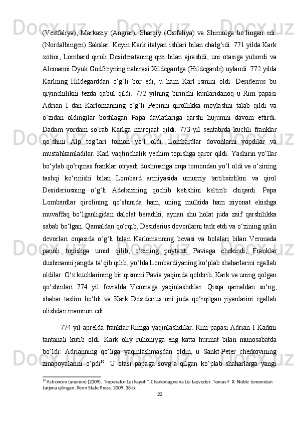 (Vestfaliya),   Markaziy   (Angrar),   Sharqiy   (Ostfaliya)   va   Shimolga   bo lingan   edi.ʻ
(Nordalbingen) Sakslar. Keyin Kark italyan ishlari bilan chalg‘idi. 771 yilda Kark
xotini,   Lombard   qiroli   Desiderataning   qizi   bilan   ajrashdi,   uni   otasiga   yubordi   va
Alemanni Dyuk Godfreyning nabirasi Xildegardga (Hildegarde) uylandi. 772 yilda
Karlning   Hildegarddan   o‘g‘li   bor   edi,   u   ham   Karl   ismini   oldi.   Desiderius   bu
qiyinchilikni   tezda   qabul   qildi.   772   yilning   birinchi   kunlaridanoq   u   Rim   papasi
Adrian   I   dan   Karlomanning   o g li   Pepinni   qirollikka   moylashni   talab   qildi   va	
ʻ ʻ
o zidan   oldingilar   boshlagan   Papa   davlatlariga   qarshi   hujumni   davom   ettirdi.	
ʻ
Dadam   yordam   so‘rab   Karlga   murojaat   qildi.   773-yil   sentabrda   kuchli   franklar
qo shini   Alp   tog lari   tomon   yo l   oldi.   Lombardlar   dovonlarni   yopdilar   va
ʻ ʻ ʻ
mustahkamladilar. Karl vaqtinchalik yechim topishga qaror qildi. Yashirin yo‘llar
bo‘ylab qo‘rqmas franklar otryadi dushmanga orqa tomondan yo‘l oldi va o‘zining
tashqi   ko‘rinishi   bilan   Lombard   armiyasida   umumiy   tartibsizlikni   va   qirol
Desideriusning   o‘g‘li   Adelxizning   qochib   ketishini   keltirib   chiqardi.   Papa
Lombardlar   qirolining   qo‘shinida   ham,   uning   mulkida   ham   xiyonat   ekishga
muvaffaq   bo‘lganligidan   dalolat   beradiki,   aynan   shu   holat   juda   zaif   qarshilikka
sabab bo‘lgan. Qamaldan qo‘rqib, Desiderius dovonlarni tark etdi va o‘zining qalin
devorlari   orqasida   o‘g‘li   bilan   Karlomanning   bevasi   va   bolalari   bilan   Veronada
panoh   topishga   umid   qilib,   o‘zining   poytaxti   Paviaga   chekindi;   Franklar
dushmanni jangda ta’qib qilib, yo‘lda Lombardiyaning ko‘plab shaharlarini egallab
oldilar. O‘z kuchlarining bir qismini Pavia yaqinida qoldirib, Kark va uning qolgan
qo‘shinlari   774   yil   fevralda   Veronaga   yaqinlashdilar.   Qisqa   qamaldan   so‘ng,
shahar   taslim   bo‘ldi   va   Kark   Desiderius   uni   juda   qo‘rqitgan   jiyanlarini   egallab
olishdan mamnun edi.
774 yil  aprelda franklar  Rimga yaqinlashdilar. Rim  papasi  Adrian I Karkni
tantanali   kutib   oldi.   Kark   oliy   ruhoniyga   eng   katta   hurmat   bilan   munosabatda
bo‘ldi:   Adrianning   qo‘liga   yaqinlashmasdan   oldin,   u   Sankt-Peter   cherkovining
zinapoyalarini   o‘pdi 10
.   U   otasi   papaga   sovg‘a   qilgan   ko‘plab   shaharlarga   yangi
10
 Astronom (anonim) (2009). "Imperator Lui hayoti". Charlemagne va Lui taqvodor. Tomas F. X. Noble tomonidan 
tarjima qilingan. Penn State Press. 2009. 38-b.
22 