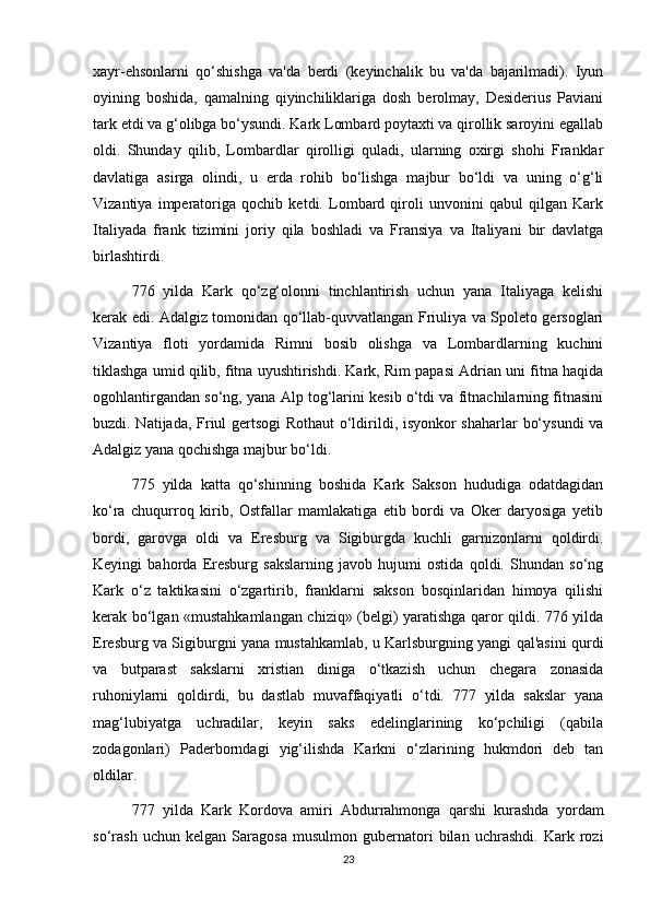 xayr-ehsonlarni   qo‘shishga   va'da   berdi   (keyinchalik   bu   va'da   bajarilmadi).   Iyun
oyining   boshida,   qamalning   qiyinchiliklariga   dosh   berolmay,   Desiderius   Paviani
tark etdi va g‘olibga bo‘ysundi. Kark Lombard poytaxti va qirollik saroyini egallab
oldi.   Shunday   qilib,   Lombardlar   qirolligi   quladi,   ularning   oxirgi   shohi   Franklar
davlatiga   asirga   olindi,   u   erda   rohib   bo‘lishga   majbur   bo‘ldi   va   uning   o‘g‘li
Vizantiya   imperatoriga   qochib   ketdi.   Lombard   qiroli   unvonini   qabul   qilgan   Kark
Italiyada   frank   tizimini   joriy   qila   boshladi   va   Fransiya   va   Italiyani   bir   davlatga
birlashtirdi.
776   yilda   Kark   qo‘zg‘olonni   tinchlantirish   uchun   yana   Italiyaga   kelishi
kerak edi. Adalgiz tomonidan qo‘llab-quvvatlangan Friuliya va Spoleto gersoglari
Vizantiya   floti   yordamida   Rimni   bosib   olishga   va   Lombardlarning   kuchini
tiklashga umid qilib, fitna uyushtirishdi. Kark, Rim papasi Adrian uni fitna haqida
ogohlantirgandan so‘ng, yana Alp tog‘larini kesib o‘tdi va fitnachilarning fitnasini
buzdi. Natijada, Friul gertsogi Rothaut o‘ldirildi, isyonkor shaharlar bo‘ysundi  va
Adalgiz yana qochishga majbur bo‘ldi.
775   yilda   katta   qo‘shinning   boshida   Kark   Sakson   hududiga   odatdagidan
ko‘ra   chuqurroq   kirib,   Ostfallar   mamlakatiga   etib   bordi   va   Oker   daryosiga   yetib
bordi,   garovga   oldi   va   Eresburg   va   Sigiburgda   kuchli   garnizonlarni   qoldirdi.
Keyingi   bahorda   Eresburg   sakslarning   javob   hujumi   ostida   qoldi.   Shundan   so‘ng
Kark   o‘z   taktikasini   o‘zgartirib,   franklarni   sakson   bosqinlaridan   himoya   qilishi
kerak bo‘lgan «mustahkamlangan chiziq» (belgi) yaratishga qaror qildi. 776 yilda
Eresburg va Sigiburgni yana mustahkamlab, u Karlsburgning yangi qal'asini qurdi
va   butparast   sakslarni   xristian   diniga   o‘tkazish   uchun   chegara   zonasida
ruhoniylarni   qoldirdi,   bu   dastlab   muvaffaqiyatli   o‘tdi.   777   yilda   sakslar   yana
mag‘lubiyatga   uchradilar,   keyin   saks   edelinglarining   ko‘pchiligi   (qabila
zodagonlari)   Paderborndagi   yig‘ilishda   Karkni   o‘zlarining   hukmdori   deb   tan
oldilar.
777   yilda   Kark   Kordova   amiri   Abdurrahmonga   qarshi   kurashda   yordam
so‘rash   uchun   kelgan   Saragosa   musulmon   gubernatori   bilan   uchrashdi.   Kark   rozi
23 