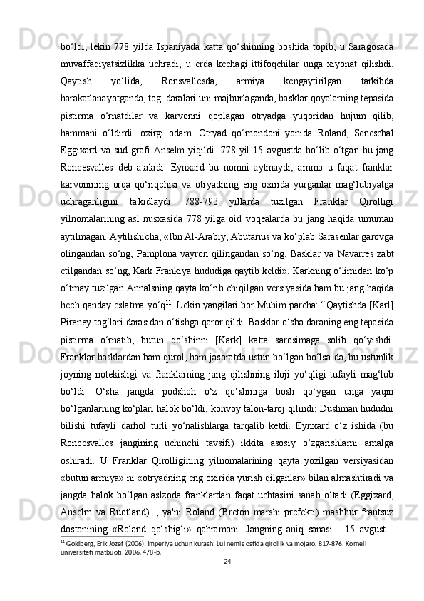 bo‘ldi,   lekin   778   yilda   Ispaniyada   katta   qo‘shinning   boshida   topib,   u   Saragosada
muvaffaqiyatsizlikka   uchradi,   u   erda   kechagi   ittifoqchilar   unga   xiyonat   qilishdi.
Qaytish   yo‘lida,   Ronsvallesda,   armiya   kengaytirilgan   tarkibda
harakatlanayotganda, tog 'daralari uni majburlaganda, basklar qoyalarning tepasida
pistirma   o‘rnatdilar   va   karvonni   qoplagan   otryadga   yuqoridan   hujum   qilib,
hammani   o‘ldirdi.   oxirgi   odam.   Otryad   qo‘mondoni   yonida   Roland,   Seneschal
Eggixard   va   sud   grafi   Anselm   yiqildi.   778   yil   15   avgustda   bo‘lib   o‘tgan   bu   jang
Roncesvalles   deb   ataladi.   Eynxard   bu   nomni   aytmaydi,   ammo   u   faqat   franklar
karvonining   orqa   qo‘riqchisi   va   otryadning   eng   oxirida   yurganlar   mag‘lubiyatga
uchraganligini   ta'kidlaydi.   788-793   yillarda   tuzilgan   Franklar   Qirolligi
yilnomalarining   asl   nusxasida   778   yilga   oid   voqealarda   bu   jang   haqida   umuman
aytilmagan. Aytilishicha, «Ibn Al-Arabiy, Abutarius va ko‘plab Sarasenlar garovga
olingandan  so‘ng,   Pamplona   vayron   qilingandan  so‘ng,   Basklar   va   Navarres   zabt
etilgandan so‘ng, Kark Frankiya hududiga qaytib keldi». Karkning o‘limidan ko‘p
o‘tmay tuzilgan Annalsning qayta ko‘rib chiqilgan versiyasida ham bu jang haqida
hech qanday eslatma yo‘q 11
. Lekin yangilari bor Muhim parcha: “Qaytishda [Karl]
Pireney tog‘lari darasidan o‘tishga qaror qildi. Basklar o‘sha daraning eng tepasida
pistirma   o‘rnatib,   butun   qo‘shinni   [Kark]   katta   sarosimaga   solib   qo‘yishdi.
Franklar basklardan ham qurol, ham jasoratda ustun bo‘lgan bo‘lsa-da, bu ustunlik
joyning   notekisligi   va   franklarning   jang   qilishning   iloji   yo‘qligi   tufayli   mag‘lub
bo‘ldi.   O‘sha   jangda   podshoh   o‘z   qo‘shiniga   bosh   qo‘ygan   unga   yaqin
bo‘lganlarning ko‘plari halok bo‘ldi, konvoy talon-taroj qilindi; Dushman hududni
bilishi   tufayli   darhol   turli   yo‘nalishlarga   tarqalib   ketdi.   Eynxard   o‘z   ishida   (bu
Roncesvalles   jangining   uchinchi   tavsifi)   ikkita   asosiy   o‘zgarishlarni   amalga
oshiradi.   U   Franklar   Qirolligining   yilnomalarining   qayta   yozilgan   versiyasidan
«butun armiya» ni «otryadning eng oxirida yurish qilganlar» bilan almashtiradi va
jangda   halok   bo‘lgan   aslzoda   franklardan   faqat   uchtasini   sanab   o‘tadi   (Eggixard,
Anselm   va   Ruotland).   ,   ya'ni   Roland   (Breton   marshi   prefekti)   mashhur   frantsuz
dostonining   «Roland   qo‘shig‘i»   qahramoni.   Jangning   aniq   sanasi   -   15   avgust   -
11
 Goldberg, Erik Jozef (2006). Imperiya uchun kurash: Lui nemis ostida qirollik va mojaro, 817-876. Kornell 
universiteti matbuoti. 2006. 478-b.
24 