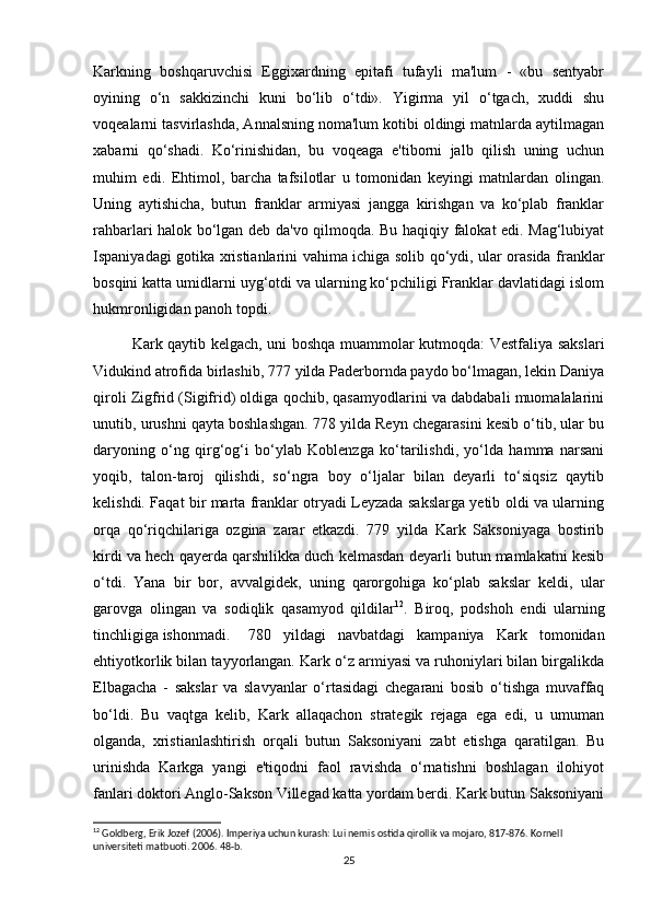 Karkning   boshqaruvchisi   Eggixardning   epitafi   tufayli   ma'lum   -   «bu   sentyabr
oyining   o‘n   sakkizinchi   kuni   bo‘lib   o‘tdi».   Yigirma   yil   o‘tgach,   xuddi   shu
voqealarni tasvirlashda, Annalsning noma'lum kotibi oldingi matnlarda aytilmagan
xabarni   qo‘shadi.   Ko‘rinishidan,   bu   voqeaga   e'tiborni   jalb   qilish   uning   uchun
muhim   edi.   Ehtimol,   barcha   tafsilotlar   u   tomonidan   keyingi   matnlardan   olingan.
Uning   aytishicha,   butun   franklar   armiyasi   jangga   kirishgan   va   ko‘plab   franklar
rahbarlari halok bo‘lgan deb da'vo qilmoqda. Bu haqiqiy falokat edi. Mag‘lubiyat
Ispaniyadagi gotika xristianlarini vahima ichiga solib qo‘ydi, ular orasida franklar
bosqini katta umidlarni uyg‘otdi va ularning ko‘pchiligi Franklar davlatidagi islom
hukmronligidan panoh topdi.
Kark qaytib kelgach, uni boshqa muammolar kutmoqda: Vestfaliya sakslari
Vidukind atrofida birlashib, 777 yilda Paderbornda paydo bo‘lmagan, lekin Daniya
qiroli Zigfrid (Sigifrid) oldiga qochib, qasamyodlarini va dabdabali muomalalarini
unutib, urushni qayta boshlashgan. 778 yilda Reyn chegarasini kesib o‘tib, ular bu
daryoning   o‘ng   qirg‘og‘i   bo‘ylab   Koblenzga   ko‘tarilishdi,   yo‘lda   hamma   narsani
yoqib,   talon-taroj   qilishdi,   so‘ngra   boy   o‘ljalar   bilan   deyarli   to‘siqsiz   qaytib
kelishdi. Faqat bir marta franklar otryadi Leyzada sakslarga yetib oldi va ularning
orqa   qo‘riqchilariga   ozgina   zarar   etkazdi.   779   yilda   Kark   Saksoniyaga   bostirib
kirdi va hech qayerda qarshilikka duch kelmasdan deyarli butun mamlakatni kesib
o‘tdi.   Yana   bir   bor,   avvalgidek,   uning   qarorgohiga   ko‘plab   sakslar   keldi,   ular
garovga   olingan   va   sodiqlik   qasamyod   qildilar 12
.   Biroq,   podshoh   endi   ularning
tinchligiga ishonmadi. 780   yildagi   navbatdagi   kampaniya   Kark   tomonidan
ehtiyotkorlik bilan tayyorlangan. Kark o‘z armiyasi va ruhoniylari bilan birgalikda
Elbagacha   -   sakslar   va   slavyanlar   o‘rtasidagi   chegarani   bosib   o‘tishga   muvaffaq
bo‘ldi.   Bu   vaqtga   kelib,   Kark   allaqachon   strategik   rejaga   ega   edi,   u   umuman
olganda,   xristianlashtirish   orqali   butun   Saksoniyani   zabt   etishga   qaratilgan.   Bu
urinishda   Karkga   yangi   e'tiqodni   faol   ravishda   o‘rnatishni   boshlagan   ilohiyot
fanlari doktori Anglo-Sakson Villegad katta yordam berdi. Kark butun Saksoniyani
12
 Goldberg, Erik Jozef (2006). Imperiya uchun kurash: Lui nemis ostida qirollik va mojaro, 817-876. Kornell 
universiteti  matbuoti.  2006. 48-b. 
25