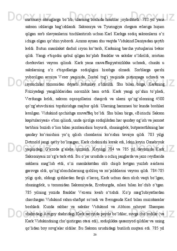 ma'muriy   okruglarga   bo‘lib,   ularning   boshida   hisoblar   joylashtirdi.   782   yil   yana
sakson   ishlariga   bag‘ishlandi.   Saksoniya   va   Tyuringiya   chegara   erlariga   hujum
qilgan   sorb   slavyanlarini   tinchlantirish   uchun   Karl   Karkga   sodiq   saksonlarni   o‘z
ichiga olgan qo‘shin yubordi. Ammo aynan shu vaqtda Vidukind Daniyadan qaytib
keldi.   Butun   mamlakat   darhol   isyon   ko‘tarib,   Karkning   barcha   yutuqlarini   bekor
qildi.   Yangi   e'tiqodni   qabul   qilgan   ko‘plab   franklar   va   sakslar   o‘ldirildi,   xristian
cherkovlari   vayron   qilindi.   Kark   yana   muvaffaqiyatsizlikka   uchradi,   chunki   u
sakslarning   o‘z   e'tiqodlariga   sodiqligini   hisobga   olmadi.   Sorblarga   qarshi
yuborilgan   armiya   Veser   yaqinida,   Zuntal   tog‘i   yaqinida   pistirmaga   uchradi   va
isyonchilar   tomonidan   deyarli   butunlay   o‘ldirildi.   Shu   bilan   birga,   Karkning
Friziyadagi   yangiliklaridan   norozilik   ham   ortdi.   Kark   yangi   qo‘shin   to‘pladi,
Verdunga   keldi,   sakson   oqsoqollarini   chaqirdi   va   ularni   qo‘zg‘olonning   4500
qo‘zg‘atuvchisini topshirishga majbur qildi. Ularning hammasi bir kunda boshlari
kesilgan. Vidukind qochishga muvaffaq bo‘ldi. Shu bilan birga, «Birinchi Sakson
kapitulariyasi» e'lon qilindi, unda qirolga sodiqlikdan har qanday og‘ish va jamoat
tartibini buzish o‘lim bilan jazolanishini buyurdi, shuningdek, butparastlikning har
qanday   ko‘rinishini   yo‘q   qilish   choralarini   ko‘rishni   tavsiya   qildi.   783   yilgi
Detmold jangi qat'iy bo‘lmagan; Kark chekinishi kerak edi, lekin keyin Osnabryuk
yaqinidagi   G‘azoda   g‘alaba   qozondi.   Keyingi   784   va   785   yil   davomida   Kark
Saksoniyani zo‘rg‘a tark etdi. Bu o‘jar urushda u ochiq janglarda va jazo reydlarida
saklarni   mag‘lub   etdi,   o‘zi   mamlakatdan   olib   chiqib   ketgan   yuzlab   asirlarni
garovga oldi, qo‘zg‘olonchilarning qishloq va xo‘jaliklarini vayron qildi. 784-785
yilgi  qish,  oldingi  qishlardan  farqli   o‘laroq, Kark  uchun dam   olish  vaqti  bo‘lgan;
shuningdek,   u   tomonidan   Saksoniyada,   Eresburgda,   oilasi   bilan   ko‘chib   o‘tgan.
785   yilning   yozida   franklar   Vezerni   kesib   o‘tishdi.   Ko‘p   mag‘lubiyatlardan
charchagan   Vidukind   rahm-shafqat   so‘radi   va   Berngauda   Karl   bilan   muzokaralar
boshladi.   Kuzda   rahbar   va   sakslar   Vidukind   va   Abbion   nihoyat   Shampan
shahridagi Attigny shahridagi Kark saroyida paydo bo‘ldilar, suvga cho‘mdilar (va
Kark Vidukindning cho‘qintirgan otasi edi), sodiqlikka qasamyod qildilar va uning
qo‘lidan boy sovg‘alar oldilar. Bu Sakson urushidagi  burilish nuqtasi edi. 785 yil
26 