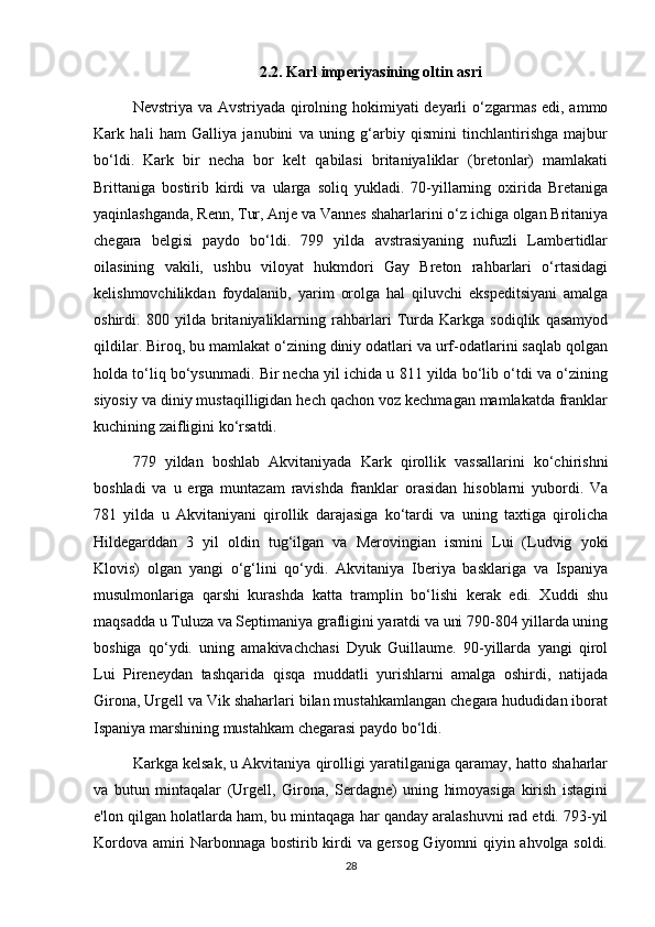 2.2. Karl imperiyasining oltin asri
Nevstriya va Avstriyada qirolning hokimiyati deyarli  o‘zgarmas edi, ammo
Kark   hali   ham   Galliya   janubini   va   uning   g‘arbiy   qismini   tinchlantirishga   majbur
bo‘ldi.   Kark   bir   necha   bor   kelt   qabilasi   britaniyaliklar   (bretonlar)   mamlakati
Brittaniga   bostirib   kirdi   va   ularga   soliq   yukladi.   70-yillarning   oxirida   Bretaniga
yaqinlashganda, Renn, Tur, Anje va Vannes shaharlarini o‘z ichiga olgan Britaniya
chegara   belgisi   paydo   bo‘ldi.   799   yilda   avstrasiyaning   nufuzli   Lambertidlar
oilasining   vakili,   ushbu   viloyat   hukmdori   Gay   Breton   rahbarlari   o‘rtasidagi
kelishmovchilikdan   foydalanib,   yarim   orolga   hal   qiluvchi   ekspeditsiyani   amalga
oshirdi.   800   yilda   britaniyaliklarning   rahbarlari   Turda   Karkga   sodiqlik   qasamyod
qildilar. Biroq, bu mamlakat o‘zining diniy odatlari va urf-odatlarini saqlab qolgan
holda to‘liq bo‘ysunmadi. Bir necha yil ichida u 811 yilda bo‘lib o‘tdi va o‘zining
siyosiy va diniy mustaqilligidan hech qachon voz kechmagan mamlakatda franklar
kuchining zaifligini ko‘rsatdi.
779   yildan   boshlab   Akvitaniyada   Kark   qirollik   vassallarini   ko‘chirishni
boshladi   va   u   erga   muntazam   ravishda   franklar   orasidan   hisoblarni   yubordi.   Va
781   yilda   u   Akvitaniyani   qirollik   darajasiga   ko‘tardi   va   uning   taxtiga   qirolicha
Hildegarddan   3   yil   oldin   tug‘ilgan   va   Merovingian   ismini   Lui   (Ludvig   yoki
Klovis)   olgan   yangi   o‘g‘lini   qo‘ydi.   Akvitaniya   Iberiya   basklariga   va   Ispaniya
musulmonlariga   qarshi   kurashda   katta   tramplin   bo‘lishi   kerak   edi.   Xuddi   shu
maqsadda u Tuluza va Septimaniya grafligini yaratdi va uni 790-804 yillarda uning
boshiga   qo‘ydi.   uning   amakivachchasi   Dyuk   Guillaume.   90-yillarda   yangi   qirol
Lui   Pireneydan   tashqarida   qisqa   muddatli   yurishlarni   amalga   oshirdi,   natijada
Girona, Urgell va Vik shaharlari bilan mustahkamlangan chegara hududidan iborat
Ispaniya marshining mustahkam chegarasi paydo bo‘ldi.
Karkga kelsak, u Akvitaniya qirolligi yaratilganiga qaramay, hatto shaharlar
va   butun   mintaqalar   (Urgell,   Girona,   Serdagne)   uning   himoyasiga   kirish   istagini
e'lon qilgan holatlarda ham, bu mintaqaga har qanday aralashuvni rad etdi. 793-yil
Kordova amiri Narbonnaga bostirib kirdi va gersog Giyomni qiyin ahvolga soldi.
28