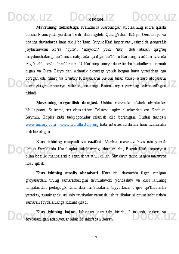 KIRISH
Mavzuning   dolzarbligi.   Franklarda   Karolinglar   sulolasining   idora   qilishi
barcha Fransiyada  yordam berdi, shuningdek, Qozog iston, Italiya, Germaniya vaʻ
boshqa davlatlarda ham etkili bo lgan. Buyuk Karl imperiyasi, etimolda geografik	
ʻ
joylashuvdan   ko ra   "qutb",   "maydon"   yoki   "nur"   deb   atalan   qirg oq	
ʻ ʻ
maydonchalariga bo linishi natijasida qurilgan bo lib, u Karoling urushlari davrida	
ʻ ʻ
eng   kuchli   davlat   hisoblanadi.   U   Karlning   juraynida   ortiqcha   hududlarni   qamrab
olgan   va   O rta   Osiyo   dan   Atlantik   okeaniga   yonib   ketgan   katta   yirtqichga   ega	
ʻ
bo lgan   edi.   Sharq   va   G arbiy   Kelajaklarni   bir-biri   bilan   uxlab,   o zaro   aloqalarni	
ʻ ʻ ʻ
kuchaytirgan   imperiya   sifatida,   qadimgi   Roma   imperiyasining   xilma-xilligini
tikladi. 
Mavzuning   o‘rganilish   darajasi.   Ushbu   mavzuda   o zbek   olimlardan	
ʻ
Mullajonov,   Salimov,   rus   olimlaridan   Tolstov,   ingliz   olimlaridan   esa   Koehler,
Baymin,   Kepler   kabi   tadqiqotchilar   izlanish   olib   borishgan.   Undan   tashqari
www.history.com   ,   www.worldhistory.org   kabi   internet   nashrlari   ham   izlanishlar
olib borishgan. 
Kurs   ishining   maqsadi   va   vazifasi.   Mazkur   mavzuda   kurs   ishi   yozish
uchun   Franklarda   Karolinglar   sulolasining   idora   qilishi,   Buyuk   Karl   imperiyasi
bilan bog‘liq manbalarni o‘rganish va tahlil qilish. Shu davr  tarixi haqida taassurot
hosil qilish.
Kurs   ishining   amaliy   ahamiyati.   Kurs   ishi   davomida   ilgari   surilgan
g‘oyalardan,   uning   samaradorligini   ta’minlovchi   yondashuv   va   kurs   ishining
natijalaridan   pedagogik   fanlardan   ma’ruzalarni   tayyorlash,   o‘quv   qo‘llanmalar
yaratish, shuningdek, uslubiy tavsiyalar yaratish, ish tajribalarini ommalashtirishda
samarali foydalanishga xizmat qiladi. 
Kurs   ishining   hajmi.   Mazkurs   kurs   ishi   kirish,   2   ta   bob,   xulosa   va
foydalanilgan adabiyotlar bilan 36 sahifadan iborat,
3