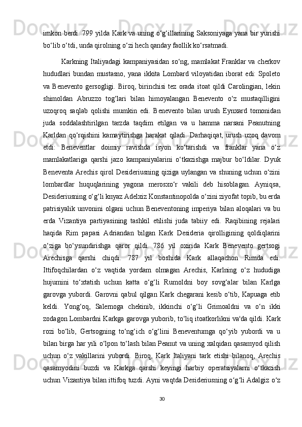 imkon berdi. 799 yilda Kark va uning o‘g‘illarining Saksoniyaga yana bir yurishi
bo‘lib o‘tdi, unda qirolning o‘zi hech qanday faollik ko‘rsatmadi.
Karkning Italiyadagi kampaniyasidan so‘ng, mamlakat Franklar va cherkov
hududlari   bundan   mustasno,   yana   ikkita   Lombard   viloyatidan   iborat   edi:   Spoleto
va   Benevento   gersogligi.   Biroq,   birinchisi   tez   orada   itoat   qildi   Carolingian,   lekin
shimoldan   Abruzzo   tog‘lari   bilan   himoyalangan   Benevento   o‘z   mustaqilligini
uzoqroq   saqlab   qolishi   mumkin   edi.   Benevento   bilan   urush   Eynxard   tomonidan
juda   soddalashtirilgan   tarzda   taqdim   etilgan   va   u   hamma   narsani   Peanutning
Karldan   qo‘rqishini   kamaytirishga   harakat   qiladi.   Darhaqiqat,   urush   uzoq   davom
etdi:   Beneventlar   doimiy   ravishda   isyon   ko‘tarishdi   va   franklar   yana   o‘z
mamlakatlariga   qarshi   jazo   kampaniyalarini   o‘tkazishga   majbur   bo‘ldilar.   Dyuk
Beneventa Arechis qirol Desideriusning qiziga uylangan va shuning uchun o‘zini
lombardlar   huquqlarining   yagona   merosxo‘r   vakili   deb   hisoblagan.   Ayniqsa,
Desideriusning o‘g‘li knyaz Adelxiz Konstantinopolda o‘zini ziyofat topib, bu erda
patrisiyalik   unvonini   olgani   uchun   Beneventoning   imperiya   bilan   aloqalari   va   bu
erda   Vizantiya   partiyasining   tashkil   etilishi   juda   tabiiy   edi.   Raqibining   rejalari
haqida   Rim   papasi   Adriandan   bilgan   Kark   Desideria   qirolligining   qoldiqlarini
o‘ziga   bo‘ysundirishga   qaror   qildi.   786   yil   oxirida   Kark   Benevento   gertsogi
Arechisga   qarshi   chiqdi.   787   yil   boshida   Kark   allaqachon   Rimda   edi.
Ittifoqchilardan   o‘z   vaqtida   yordam   olmagan   Arechis,   Karlning   o‘z   hududiga
hujumini   to‘xtatish   uchun   katta   o‘g‘li   Rumoldni   boy   sovg‘alar   bilan   Karlga
garovga   yubordi.   Garovni   qabul   qilgan   Kark   chegarani   kesib   o‘tib,   Kapuaga   etib
keldi.   Yong‘oq,   Salernoga   chekinib,   ikkinchi   o‘g‘li   Grimoaldni   va   o‘n   ikki
zodagon Lombardni Karkga garovga yuborib, to‘liq itoatkorlikni va'da qildi. Kark
rozi   bo‘lib,   Gertsogning   to‘ng‘ich   o‘g‘lini   Beneventumga   qo‘yib   yubordi   va   u
bilan birga har yili o‘lpon to‘lash bilan Peanut va uning xalqidan qasamyod qilish
uchun   o‘z   vakillarini   yubordi.   Biroq,   Kark   Italiyani   tark   etishi   bilanoq,   Arechis
qasamyodini   buzdi   va   Karkga   qarshi   keyingi   harbiy   operatsiyalarni   o‘tkazish
uchun Vizantiya bilan ittifoq tuzdi. Ayni vaqtda Desideriusning o g li Adalgiz o zʻ ʻ ʻ
30 