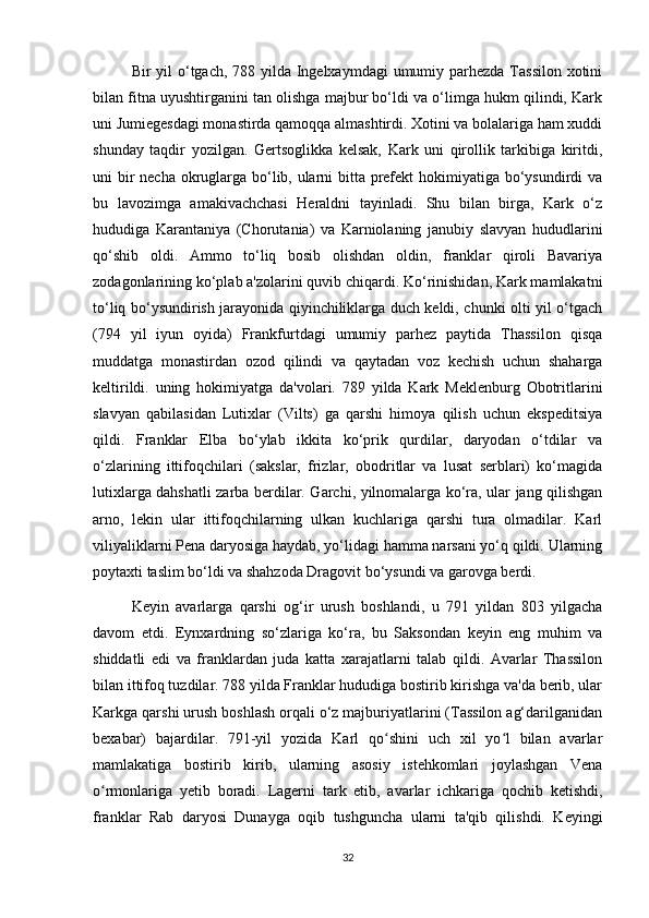 Bir yil  o‘tgach, 788 yilda Ingelxaymdagi  umumiy parhezda Tassilon xotini
bilan fitna uyushtirganini tan olishga majbur bo‘ldi va o‘limga hukm qilindi, Kark
uni Jumiegesdagi monastirda qamoqqa almashtirdi. Xotini va bolalariga ham xuddi
shunday   taqdir   yozilgan.   Gertsoglikka   kelsak,   Kark   uni   qirollik   tarkibiga   kiritdi,
uni bir  necha okruglarga bo‘lib, ularni  bitta prefekt  hokimiyatiga bo‘ysundirdi va
bu   lavozimga   amakivachchasi   Heraldni   tayinladi.   Shu   bilan   birga,   Kark   o‘z
hududiga   Karantaniya   (Chorutania)   va   Karniolaning   janubiy   slavyan   hududlarini
qo‘shib   oldi.   Ammo   to‘liq   bosib   olishdan   oldin,   franklar   qiroli   Bavariya
zodagonlarining ko‘plab a'zolarini quvib chiqardi. Ko‘rinishidan, Kark mamlakatni
to‘liq bo‘ysundirish jarayonida qiyinchiliklarga duch keldi, chunki olti yil o‘tgach
(794   yil   iyun   oyida)   Frankfurtdagi   umumiy   parhez   paytida   Thassilon   qisqa
muddatga   monastirdan   ozod   qilindi   va   qaytadan   voz   kechish   uchun   shaharga
keltirildi.   uning   hokimiyatga   da'volari.   789   yilda   Kark   Meklenburg   Obotritlarini
slavyan   qabilasidan   Lutixlar   (Vilts)   ga   qarshi   himoya   qilish   uchun   ekspeditsiya
qildi.   Franklar   Elba   bo‘ylab   ikkita   ko‘prik   qurdilar,   daryodan   o‘tdilar   va
o‘zlarining   ittifoqchilari   (sakslar,   frizlar,   obodritlar   va   lusat   serblari)   ko‘magida
lutixlarga dahshatli zarba berdilar. Garchi, yilnomalarga ko‘ra, ular jang qilishgan
arno,   lekin   ular   ittifoqchilarning   ulkan   kuchlariga   qarshi   tura   olmadilar.   Karl
viliyaliklarni Pena daryosiga haydab, yo‘lidagi hamma narsani yo‘q qildi. Ularning
poytaxti taslim bo‘ldi va shahzoda Dragovit bo‘ysundi va garovga berdi.
Keyin   avarlarga   qarshi   og‘ir   urush   boshlandi,   u   791   yildan   803   yilgacha
davom   etdi.   Eynxardning   so‘zlariga   ko‘ra,   bu   Saksondan   keyin   eng   muhim   va
shiddatli   edi   va   franklardan   juda   katta   xarajatlarni   talab   qildi.   Avarlar   Thassilon
bilan ittifoq tuzdilar. 788 yilda Franklar hududiga bostirib kirishga va'da berib, ular
Karkga qarshi urush boshlash orqali o‘z majburiyatlarini (Tassilon ag‘darilganidan
bexabar)   bajardilar.   791-yil   yozida   Karl   qo shini   uch   xil   yo l   bilan   avarlarʻ ʻ
mamlakatiga   bostirib   kirib,   ularning   asosiy   istehkomlari   joylashgan   Vena
o rmonlariga   yetib   boradi.   Lagerni   tark   etib,   avarlar   ichkariga   qochib   ketishdi,	
ʻ
franklar   Rab   daryosi   Dunayga   oqib   tushguncha   ularni   ta'qib   qilishdi.   Keyingi
32