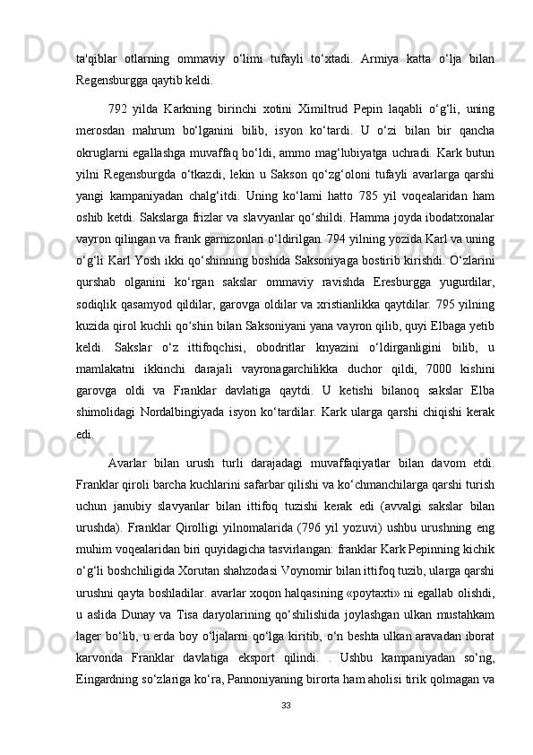 ta'qiblar   otlarning   ommaviy   o‘limi   tufayli   to‘xtadi.   Armiya   katta   o‘lja   bilan
Regensburgga qaytib keldi.
792   yilda   Karkning   birinchi   xotini   Ximiltrud   Pepin   laqabli   o‘g‘li,   uning
merosdan   mahrum   bo‘lganini   bilib,   isyon   ko‘tardi.   U   o‘zi   bilan   bir   qancha
okruglarni egallashga muvaffaq bo‘ldi, ammo mag‘lubiyatga uchradi. Kark butun
yilni   Regensburgda   o‘tkazdi,   lekin   u   Sakson   qo‘zg‘oloni   tufayli   avarlarga   qarshi
yangi   kampaniyadan   chalg‘itdi.   Uning   ko‘lami   hatto   785   yil   voqealaridan   ham
oshib ketdi. Sakslarga frizlar va slavyanlar qo shildi. Hamma joyda ibodatxonalarʻ
vayron qilingan va frank garnizonlari o‘ldirilgan. 794 yilning yozida Karl va uning
o‘g‘li Karl Yosh ikki qo‘shinning boshida Saksoniyaga bostirib kirishdi. O‘zlarini
qurshab   olganini   ko‘rgan   sakslar   ommaviy   ravishda   Eresburgga   yugurdilar,
sodiqlik qasamyod qildilar, garovga oldilar va xristianlikka qaytdilar. 795 yilning
kuzida qirol kuchli qo shin bilan Saksoniyani yana vayron qilib, quyi Elbaga yetib	
ʻ
keldi.   Sakslar   o‘z   ittifoqchisi,   obodritlar   knyazini   o‘ldirganligini   bilib,   u
mamlakatni   ikkinchi   darajali   vayronagarchilikka   duchor   qildi,   7000   kishini
garovga   oldi   va   Franklar   davlatiga   qaytdi.   U   ketishi   bilanoq   sakslar   Elba
shimolidagi   Nordalbingiyada   isyon   ko‘tardilar.   Kark   ularga   qarshi   chiqishi   kerak
edi.
Avarlar   bilan   urush   turli   darajadagi   muvaffaqiyatlar   bilan   davom   etdi.
Franklar qiroli barcha kuchlarini safarbar qilishi va ko‘chmanchilarga qarshi turish
uchun   janubiy   slavyanlar   bilan   ittifoq   tuzishi   kerak   edi   (avvalgi   sakslar   bilan
urushda).   Franklar   Qirolligi   yilnomalarida   (796   yil   yozuvi)   ushbu   urushning   eng
muhim voqealaridan biri quyidagicha tasvirlangan: franklar Kark Pepinning kichik
o‘g‘li boshchiligida Xorutan shahzodasi Voynomir bilan ittifoq tuzib, ularga qarshi
urushni qayta boshladilar. avarlar xoqon halqasining «poytaxti» ni egallab olishdi,
u   aslida   Dunay   va   Tisa   daryolarining   qo‘shilishida   joylashgan   ulkan   mustahkam
lager bo‘lib, u erda boy o‘ljalarni qo‘lga kiritib, o‘n beshta ulkan aravadan iborat
karvonda   Franklar   davlatiga   eksport   qilindi.   .   Ushbu   kampaniyadan   so‘ng,
Eingardning so‘zlariga ko‘ra, Pannoniyaning birorta ham aholisi tirik qolmagan va
33 