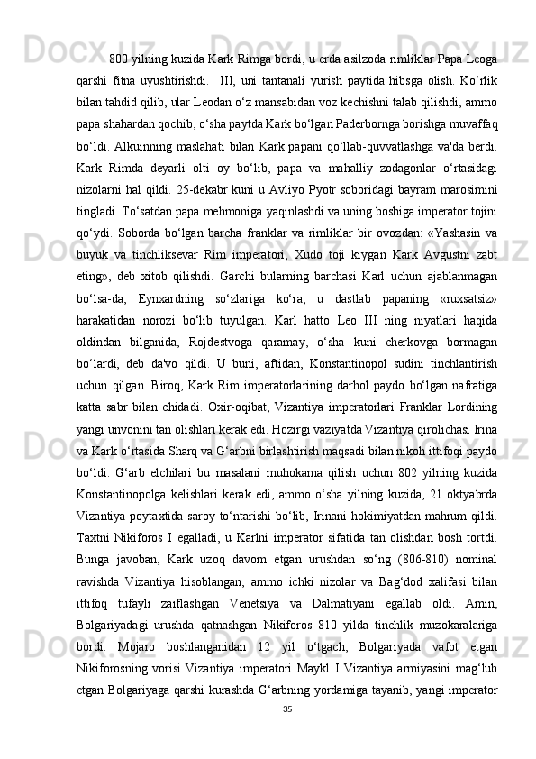 800 yilning kuzida Kark Rimga bordi, u erda asilzoda rimliklar Papa Leoga
qarshi   fitna   uyushtirishdi.     III,   uni   tantanali   yurish   paytida   hibsga   olish.   Ko‘rlik
bilan tahdid qilib, ular Leodan o‘z mansabidan voz kechishni talab qilishdi, ammo
papa shahardan qochib, o‘sha paytda Kark bo‘lgan Paderbornga borishga muvaffaq
bo‘ldi.   Alkuinning  maslahati   bilan   Kark  papani   qo‘llab-quvvatlashga   va'da   berdi.
Kark   Rimda   deyarli   olti   oy   bo‘lib,   papa   va   mahalliy   zodagonlar   o‘rtasidagi
nizolarni  hal  qildi. 25-dekabr  kuni  u Avliyo Pyotr  soboridagi  bayram  marosimini
tingladi. To‘satdan papa mehmoniga yaqinlashdi va uning boshiga imperator tojini
qo‘ydi.   Soborda   bo‘lgan   barcha   franklar   va   rimliklar   bir   ovozdan:   «Yashasin   va
buyuk   va   tinchliksevar   Rim   imperatori,   Xudo   toji   kiygan   Kark   Avgustni   zabt
eting»,   deb   xitob   qilishdi.   Garchi   bularning   barchasi   Karl   uchun   ajablanmagan
bo‘lsa-da,   Eynxardning   so‘zlariga   ko‘ra,   u   dastlab   papaning   «ruxsatsiz»
harakatidan   norozi   bo‘lib   tuyulgan.   Karl   hatto   Leo   III   ning   niyatlari   haqida
oldindan   bilganida,   Rojdestvoga   qaramay,   o‘sha   kuni   cherkovga   bormagan
bo‘lardi,   deb   da'vo   qildi.   U   buni,   aftidan,   Konstantinopol   sudini   tinchlantirish
uchun   qilgan.   Biroq,   Kark   Rim   imperatorlarining   darhol   paydo   bo‘lgan   nafratiga
katta   sabr   bilan   chidadi.   Oxir-oqibat,   Vizantiya   imperatorlari   Franklar   Lordining
yangi unvonini tan olishlari kerak edi. Hozirgi vaziyatda Vizantiya qirolichasi Irina
va Kark o‘rtasida Sharq va G‘arbni birlashtirish maqsadi bilan nikoh ittifoqi paydo
bo‘ldi.   G‘arb   elchilari   bu   masalani   muhokama   qilish   uchun   802   yilning   kuzida
Konstantinopolga   kelishlari   kerak   edi,   ammo   o‘sha   yilning   kuzida,   21   oktyabrda
Vizantiya poytaxtida saroy to‘ntarishi  bo‘lib, Irinani  hokimiyatdan  mahrum  qildi.
Taxtni   Nikiforos   I   egalladi,   u   Karlni   imperator   sifatida   tan   olishdan   bosh   tortdi.
Bunga   javoban,   Kark   uzoq   davom   etgan   urushdan   so‘ng   (806-810)   nominal
ravishda   Vizantiya   hisoblangan,   ammo   ichki   nizolar   va   Bag‘dod   xalifasi   bilan
ittifoq   tufayli   zaiflashgan   Venetsiya   va   Dalmatiyani   egallab   oldi.   Amin,
Bolgariyadagi   urushda   qatnashgan   Nikiforos   810   yilda   tinchlik   muzokaralariga
bordi.   Mojaro   boshlanganidan   12   yil   o‘tgach,   Bolgariyada   vafot   etgan
Nikiforosning   vorisi   Vizantiya   imperatori   Maykl   I   Vizantiya   armiyasini   mag‘lub
etgan Bolgariyaga qarshi kurashda G‘arbning yordamiga tayanib, yangi imperator
35 