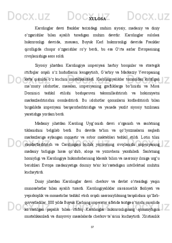 XULOSA
Karolinglar   davri   franklar   tarixidagi   muhim   siyosiy,   madaniy   va   diniy
o‘zgarishlar   bilan   ajralib   turadigan   muhim   davrdir.   Karolinglar   sulolasi
hukmronligi   davrida,   xususan,   Buyuk   Karl   hukmronligi   davrida   Franklar
qirolligida   chuqur   o‘zgarishlar   ro‘y   berdi,   bu   esa   O‘rta   asrlar   Evropasining
rivojlanishiga asos soldi.
Siyosiy   jihatdan   Karolingiya   imperiyasi   harbiy   bosqinlar   va   strategik
ittifoqlar   orqali   o z   hududlarini   kengaytirib,   G arbiy   va   Markaziy   Yevropaningʻ ʻ
katta   qismida   o z   kuchini   mustahkamladi.   Karolingiyaliklar   tomonidan   kiritilgan	
ʻ
ma muriy   islohotlar,   masalan,   imperiyaning   grafliklarga   bo linishi   va   Missi	
ʼ ʻ
Dominici   tashkil   etilishi   boshqaruvni   takomillashtirish   va   hokimiyatni
markazlashtirishni   osonlashtirdi.   Bu   islohotlar   qonunlarni   kodlashtirish   bilan
birgalikda   imperiyani   barqarorlashtirishga   va   yanada   yaxlit   siyosiy   tuzilmani
yaratishga yordam berdi.
Madaniy   jihatdan   Karoling   Uyg‘onish   davri   o‘rganish   va   san'atning
tiklanishini   belgilab   berdi.   Bu   davrda   ta'lim   va   qo‘lyozmalarni   saqlash
markazlariga   aylangan   monastir   va   sobor   maktablari   tashkil   etildi.   Lotin   tilini
standartlashtirish   va   Carolingian   kichik   yozuvining   rivojlanishi   imperiyaning
madaniy   birligiga   hissa   qo‘shib,   aloqa   va   yozuvlarni   yaxshiladi.   San'atning
homiyligi va Karolingiya hukmdorlarining klassik bilim va nasroniy ilmiga urg‘u
berishlari   Evropa   madaniyatiga   doimiy   ta'sir   ko‘rsatadigan   intellektual   muhitni
kuchaytirdi.
Diniy   jihatdan   Karolinglar   davri   cherkov   va   davlat   o rtasidagi   yaqin	
ʻ
munosabatlar   bilan   ajralib   turardi.   Karolingiyaliklar   missionerlik   faoliyati   va
yepiskoplik va monastirlar tashkil etish orqali nasroniylikning tarqalishini qo‘llab-
quvvatladilar. 800 yilda Buyuk Karlning imperator sifatida taxtga o‘tirishi misolida
ko‘rsatilgan   papalik   bilan   ittifoq   Karolinglar   hukmronligining   qonuniyligini
mustahkamladi va dunyoviy masalalarda cherkov ta’sirini kuchaytirdi. Xristianlik
37 