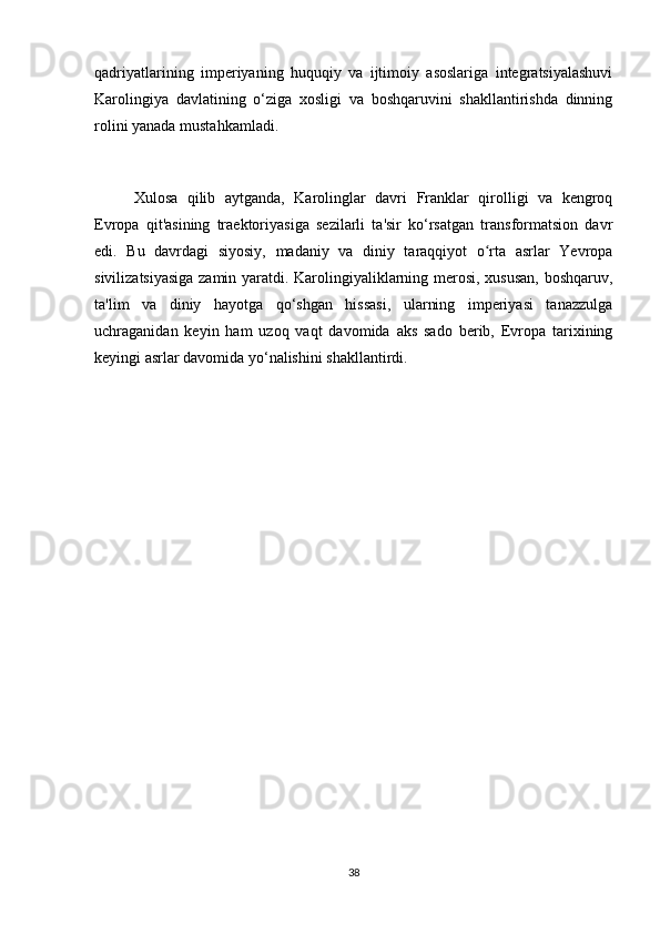 qadriyatlarining   imperiyaning   huquqiy   va   ijtimoiy   asoslariga   integratsiyalashuvi
Karolingiya   davlatining   o‘ziga   xosligi   va   boshqaruvini   shakllantirishda   dinning
rolini yanada mustahkamladi.
Xulosa   qilib   aytganda,   Karolinglar   davri   Franklar   qirolligi   va   kengroq
Evropa   qit'asining   traektoriyasiga   sezilarli   ta'sir   ko‘rsatgan   transformatsion   davr
edi.   Bu   davrdagi   siyosiy,   madaniy   va   diniy   taraqqiyot   o rta   asrlar   Yevropaʻ
sivilizatsiyasiga zamin yaratdi. Karolingiyaliklarning merosi, xususan, boshqaruv,
ta'lim   va   diniy   hayotga   qo‘shgan   hissasi,   ularning   imperiyasi   tanazzulga
uchraganidan   keyin   ham   uzoq   vaqt   davomida   aks   sado   berib,   Evropa   tarixining
keyingi asrlar davomida yo‘nalishini shakllantirdi.
38 