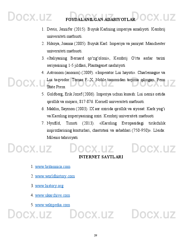 FOYDALANILGAN ADABIYOTLAR
1. Devis, Jennifer  (2015). Buyuk Karlning imperiya amaliyoti. Kembrij
universiteti matbuoti. 
2. Hikoya, Joanna (2005). Buyuk Karl: Imperiya va jamiyat. Manchester
universiteti matbuoti. 
3. «Italiyaning   Bernard   qo‘zg‘oloni»,   Kembrij   O‘rta   asrlar   tarixi
seriyasining 1-5 jildlari, Plantagenet nashriyoti 
4. Astronom (anonim) (2009). «Imperator Lui hayoti». Charlemagne va
Lui   taqvodor.   Tomas   F.   X.   Noble   tomonidan   tarjima   qilingan.   Penn
State Press. 
5. Goldberg, Erik Jozef (2006). Imperiya uchun kurash: Lui nemis ostida
qirollik va mojaro, 817-876. Kornell universiteti matbuoti. 
6. Maklin, Saymon (2003). IX asr oxirida qirollik va siyosat: Kark yog‘i
va Karoling imperiyasining oxiri. Kembrij universiteti matbuoti
7. Nyufild,   Timoti   (2013).   «Karoling   Evropasidagi   tirikchilik
inqirozlarining konturlari, chastotasi  va sabablari  (750-950)». Lleida:
Milenio tahririyati.
INTERNET SAYTLARI
1.  www.britannica.com  
2.  www    .   worldhistory    .   com     
3.  www    .   history    .   org     
4.  www    .   ukarchive    .   com     
5.  www    .   wikipedia    .   com     
39