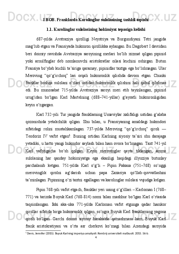 I BOB. Franklarda Karolinglar sulolasining tashkil topishi
1.1. Karolinglar sulolasining hokimiyat tepasiga kelishi
687-yilda   Avstraziya   qirolligi   Neystriya   va   Burgundiyani   Tetri   jangida
mag‘lub etgan va Fransiyada hukmron qirollikka aylangan. Bu Dagobert I davridan
beri   doimiy   ravishda   Avstraziya   saroyining   merlari   bo‘lib   xizmat   qilgan   pipinid
yoki   arnulfinglar   deb   nomlanuvchi   aristokratlar   oilasi   kuchini   oshirgan.   Butun
Fransiya bo‘ylab kuchli ta siriga qaramay, pipinidlar taxtga ega bo‘lolmagan. Ularʼ
Meroving   “qo‘g‘irchoq”   lari   orqali   hukmronlik   qilishda   davom   etgan.   Chunki
franklar   boshqa   sulolani   o‘zlari   ustidan   hukmronlik   qilishini   hali   qabul   qilolmas
edi.   Bu   munosabat   715-yilda   Avstraziya   saroyi   meri   etib   tayinlangan,   pipinid
urug‘idan   bo‘lgan   Karl   Martelning   (688–741-yillar)   g‘ayratli   hukmronligidan
keyin o‘zgargan.
Karl   732-yili   Tur   jangida   franklarning   Umaviylar   xalifaligi   ustidan   g‘alaba
qozonishida   yetakchilik   qilgan.   Shu   bilan,   u   Fransiyaning   amaldagi   hukmdori
sifatidagi   rolini   mustahkamlagan.   737-yilda   Meroving   “qo g irchoq”   qiroli   —	
ʻ ʻ
Teodorix   IV   vafot   etgan 1
.   Buning   ortidan   Karlning   siyosiy   ta siri   shu   darajaga	
ʼ
yetadiki, u hatto yangi hukmdor saylash bilan ham ovora bo lmagan. Taxt 741-yil	
ʻ
Karl   vafotigacha   bo sh   qolgan.   Keyin   merovinglar   qayta   tiklangan,   ammo	
ʻ
sulolaning   har   qanday   hokimiyatga   ega   ekanligi   haqidagi   illyuziya   butunlay
parchalanib   ketgan.   751-yilda   Karl   o‘g‘li   –   Pipin   Pakana   (751–768)   so‘nggi
merovinglik   qirolni   ag‘darish   uchun   papa   Zaxariya   qo‘llab-quvvatlashini
ta minlagan. Pipinning o‘zi taxtni egallagan va karolinglar sulolasi vujudga kelgan.	
ʼ
Pipin 768-yili vafot etgach, franklar yeri uning o‘g‘illari – Karloman I (768–
771) va tarixda Buyuk Karl (768-814) nomi bilan mashhur bo lgan Karl o‘rtasida	
ʻ
taqsimlangan.   Ikki   aka-uka   771-yilda   Karloman   vafot   etgunga   qadar   hamkor
qirollar sifatida birga hukmronlik qilgan, so‘ngra Buyuk Karl franklarning yagona
qiroli   bo‘lgan.   Garchi   doimo   siyosiy   harakatda   qatnashmasa   ham,   Buyuk   Karl
frank   aristokratiyasi   va   o‘rta   asr   cherkovi   ko‘magi   bilan   Axendagi   saroyida
1
 Devis, Jennifer (2015). Buyuk Karlning imperiya amaliyoti. Kembrij universiteti matbuoti. 2015. 56-b. 
4 