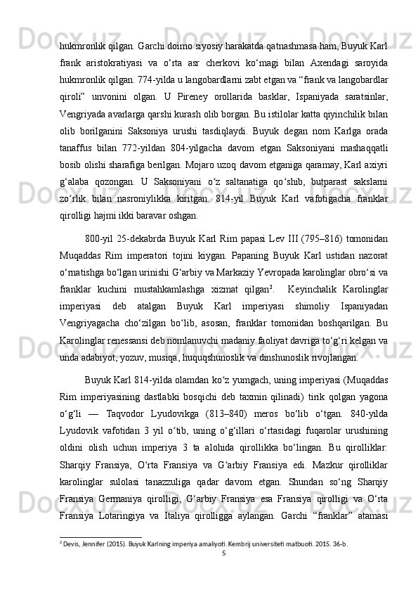 hukmronlik qilgan. Garchi doimo siyosiy harakatda qatnashmasa ham, Buyuk Karl
frank   aristokratiyasi   va   o‘rta   asr   cherkovi   ko‘magi   bilan   Axendagi   saroyida
hukmronlik qilgan. 774-yilda u langobardlarni zabt etgan va “frank va langobardlar
qiroli”   unvonini   olgan.   U   Pireney   orollarida   basklar,   Ispaniyada   saratsinlar,
Vengriyada avarlarga qarshi kurash olib borgan. Bu istilolar katta qiyinchilik bilan
olib   borilganini   Saksoniya   urushi   tasdiqlaydi.   Buyuk   degan   nom   Karlga   orada
tanaffus   bilan   772-yildan   804-yilgacha   davom   etgan   Saksoniyani   mashaqqatli
bosib olishi sharafiga berilgan. Mojaro uzoq davom etganiga qaramay, Karl axiyri
g‘alaba   qozongan.   U   Saksoniyani   o z   saltanatiga   qo shib,   butparast   sakslarniʻ ʻ
zo rlik   bilan   nasroniylikka   kiritgan.   814-yil   Buyuk   Karl   vafotigacha   franklar	
ʻ
qirolligi hajmi ikki baravar oshgan.
800-yil   25-dekabrda   Buyuk   Karl   Rim   papasi   Lev   III   (795–816)   tomonidan
Muqaddas   Rim   imperatori   tojini   kiygan.   Papaning   Buyuk   Karl   ustidan   nazorat
o‘rnatishga bo‘lgan urinishi G‘arbiy va Markaziy Yevropada karolinglar obro‘si va
franklar   kuchini   mustahkamlashga   xizmat   qilgan 2
.     Keyinchalik   Karolinglar
imperiyasi   deb   atalgan   Buyuk   Karl   imperiyasi   shimoliy   Ispaniyadan
Vengriyagacha   cho‘zilgan   bo lib,   asosan,   franklar   tomonidan   boshqarilgan.   Bu	
ʻ
Karolinglar renessansi deb nomlanuvchi madaniy faoliyat davriga to‘g‘ri kelgan va
unda adabiyot, yozuv, musiqa, huquqshunoslik va dinshunoslik rivojlangan.
Buyuk Karl 814-yilda olamdan ko z yumgach, uning imperiyasi (Muqaddas	
ʻ
Rim   imperiyasining   dastlabki   bosqichi   deb   taxmin   qilinadi)   tirik   qolgan   yagona
o‘g‘li   —   Taqvodor   Lyudovikga   (813–840)   meros   bo‘lib   o‘tgan.   840-yilda
Lyudovik   vafotidan   3   yil   o tib,   uning   o‘g‘illari   o‘rtasidagi   fuqarolar   urushining	
ʻ
oldini   olish   uchun   imperiya   3   ta   alohida   qirollikka   bo‘lingan.   Bu   qirolliklar:
Sharqiy   Fransiya,   O rta   Fransiya   va   G arbiy   Fransiya   edi.   Mazkur   qirolliklar	
ʻ ʻ
karolinglar   sulolasi   tanazzuliga   qadar   davom   etgan.   Shundan   so‘ng   Sharqiy
Fransiya   Germaniya   qirolligi,   G‘arbiy   Fransiya   esa   Fransiya   qirolligi   va   O‘rta
Fransiya   Lotaringiya   va   Italiya   qirolligga   aylangan.   Garchi   “franklar”   atamasi
2
 Devis, Jennifer (2015). Buyuk Karlning imperiya amaliyoti. Kembrij universiteti matbuoti. 2015. 36-b. 
5 