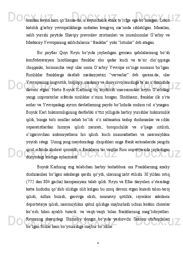 bundan keyin ham qo‘llansa-da, u keyinchalik etnik ta rifga ega bo‘lmagan. Lekinʼ
katolik   g‘arbiy   yevropaliklarga   nisbatan   kengroq   ma noda   ishlatilgan.   Masalan,
ʼ
salib   yurishi   paytida   Sharqiy   pravoslav   xristianlari   va   musulmonlar   G‘arbiy   va
Markaziy Yevropaning salibchilarini “franklar” yoki “lotinlar” deb atagan.
Bir   paytlar   Quyi   Reyn   bo‘yida   joylashgan   german   qabilalarining   bo‘sh
konfederatsiyasi   hisoblangan   franklar   shu   qadar   kuch   va   ta sir   cho‘qqisiga	
ʼ
chiqqanki,   birmuncha   vaqt   ular   nomi   G‘arbiy   Yevropa   so ziga   sinonim   bo lgan.	
ʻ ʻ
Rimliklar   franklarga   dastlab   madaniyatsiz   “varvarlar”   deb   qarasa-da,   ular
Yevropaning lingvistik, huquqiy, madaniy va diniy rivojlanishiga ta’sir o‘tkazishda
davom   etgan.   Hatto   Buyuk   Karlning   toj   kiydirish   marosimidan   keyin   G‘arbdagi
yangi   imperatorlar   sifatida   rimliklar   o‘rnini   bosgan.   Shubhasiz,   franklar   ilk   o rta	
ʻ
asrlar va Yevropadagi ayrim davlatlarning paydo bo lishida muhim  rol o ynagan.	
ʻ ʻ
Buyuk Karl hukmronligining dastlabki o‘ttiz yilligida harbiy yurishlar hukmronlik
qildi,  bunga   turli   omillar   sabab   bo‘ldi:   o‘z   saltanatini   tashqi   dushmanlar   va  ichki
separatistlardan   himoya   qilish   zarurati,   bosqinchilik   va   o‘ljaga   intilish,
o‘zgaruvchan   imkoniyatlarni   his   qilish.   kuch   munosabatlari   va   nasroniylikni
yoyish istagi. Uning jang maydonidagi chiqishlari unga frank an'analarida jangchi
qirol sifatida shuhrat qozondi, u franklarni bir vaqtlar Rim imperiyasida joylashgan
dunyodagi kuchga aylantiradi.
Buyuk   Karlning   eng   talabchan   harbiy   tashabbusi   uni   Franklarning   azaliy
dushmanlari bo‘lgan sakslarga qarshi qo‘ydi, ularning zabt etilishi 30 yildan ortiq
(772   dan   804  gacha)   kampaniyani   talab   qildi.  Reyn   va   Elba   daryolari   o‘rtasidagi
katta hududni qo‘shib olishga olib kelgan bu uzoq davom etgan kurash talon-taroj
qilish,   sulhni   buzish,   garovga   olish,   ommaviy   qotillik,   isyonkor   sakslarni
deportatsiya qilish, nasroniylikni qabul qilishga majburlash uchun keskin choralar
ko‘rish   bilan   ajralib   turardi.   va   vaqti-vaqti   bilan   franklarning   mag‘lubiyatlari.
Reynning   sharqidagi   Shimoliy   dengiz   bo‘yida   yashovchi   Sakson   ittifoqchilari
bo‘lgan frizlar ham bo‘ysunishga majbur bo‘ldilar.
6 