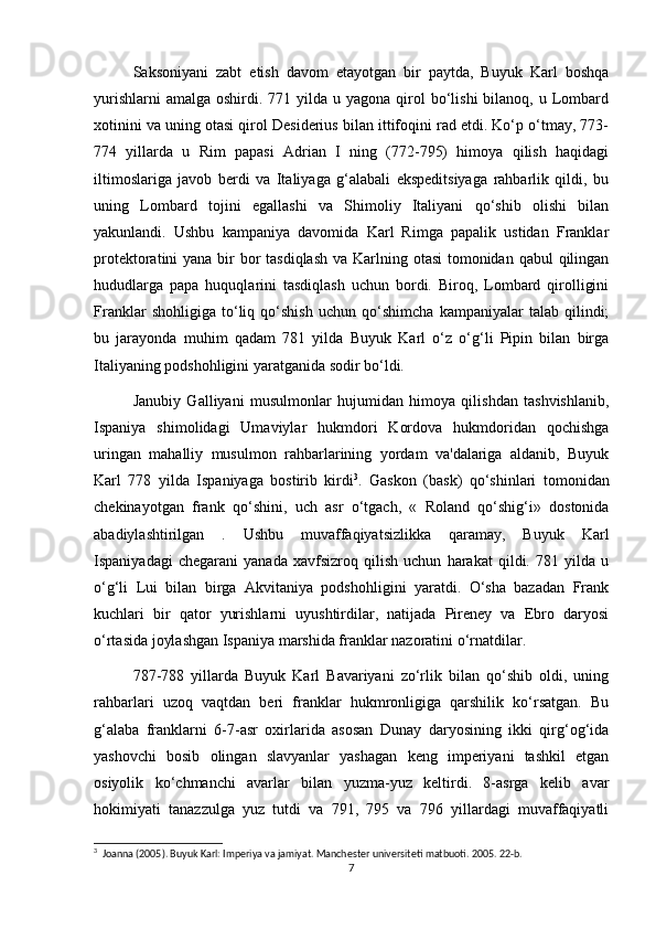 Saksoniyani   zabt   etish   davom   etayotgan   bir   paytda,   Buyuk   Karl   boshqa
yurishlarni   amalga  oshirdi. 771  yilda  u  yagona qirol  bo‘lishi   bilanoq, u  Lombard
xotinini va uning otasi qirol Desiderius bilan ittifoqini rad etdi. Ko‘p o‘tmay, 773-
774   yillarda   u   Rim   papasi   Adrian   I   ning   (772-795)   himoya   qilish   haqidagi
iltimoslariga   javob   berdi   va   Italiyaga   g‘alabali   ekspeditsiyaga   rahbarlik   qildi,   bu
uning   Lombard   tojini   egallashi   va   Shimoliy   Italiyani   qo‘shib   olishi   bilan
yakunlandi.   Ushbu   kampaniya   davomida   Karl   Rimga   papalik   ustidan   Franklar
protektoratini yana bir bor tasdiqlash  va Karlning otasi  tomonidan qabul  qilingan
hududlarga   papa   huquqlarini   tasdiqlash   uchun   bordi.   Biroq,   Lombard   qirolligini
Franklar   shohligiga   to‘liq   qo‘shish   uchun   qo‘shimcha   kampaniyalar   talab   qilindi;
bu   jarayonda   muhim   qadam   781   yilda   Buyuk   Karl   o‘z   o‘g‘li   Pipin   bilan   birga
Italiyaning podshohligini yaratganida sodir bo‘ldi.
Janubiy   Galliyani   musulmonlar   hujumidan   himoya   qilishdan   tashvishlanib,
Ispaniya   shimolidagi   Umaviylar   hukmdori   Kordova   hukmdoridan   qochishga
uringan   mahalliy   musulmon   rahbarlarining   yordam   va'dalariga   aldanib,   Buyuk
Karl   778   yilda   Ispaniyaga   bostirib   kirdi 3
.   Gaskon   (bask)   qo‘shinlari   tomonidan
chekinayotgan   frank   qo‘shini,   uch   asr   o‘tgach,   «   Roland   qo‘shig‘i»   dostonida
abadiylashtirilgan   .   Ushbu   muvaffaqiyatsizlikka   qaramay,   Buyuk   Karl
Ispaniyadagi   chegarani   yanada   xavfsizroq   qilish   uchun   harakat   qildi.   781   yilda   u
o‘g‘li   Lui   bilan   birga   Akvitaniya   podshohligini   yaratdi.   O‘sha   bazadan   Frank
kuchlari   bir   qator   yurishlarni   uyushtirdilar,   natijada   Pireney   va   Ebro   daryosi
o‘rtasida joylashgan Ispaniya marshida franklar nazoratini o‘rnatdilar. 
787-788   yillarda   Buyuk   Karl   Bavariyani   zo‘rlik   bilan   qo‘shib   oldi,   uning
rahbarlari   uzoq   vaqtdan   beri   franklar   hukmronligiga   qarshilik   ko‘rsatgan.   Bu
g‘alaba   franklarni   6-7-asr   oxirlarida   asosan   Dunay   daryosining   ikki   qirg‘og‘ida
yashovchi   bosib   olingan   slavyanlar   yashagan   keng   imperiyani   tashkil   etgan
osiyolik   ko‘chmanchi   avarlar   bilan   yuzma-yuz   keltirdi.   8-asrga   kelib   avar
hokimiyati   tanazzulga   yuz   tutdi   va   791,   795   va   796   yillardagi   muvaffaqiyatli
3
  Joanna (2005). Buyuk Karl: Imperiya va jamiyat. Manchester universiteti matbuoti. 2005. 22-b. 
7 