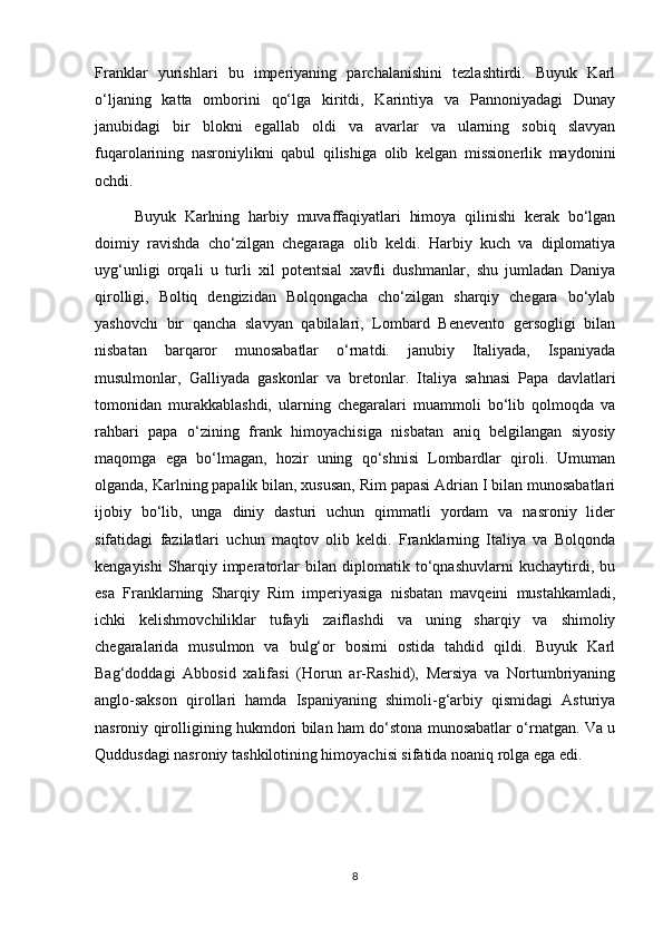 Franklar   yurishlari   bu   imperiyaning   parchalanishini   tezlashtirdi.   Buyuk   Karl
o‘ljaning   katta   omborini   qo‘lga   kiritdi,   Karintiya   va   Pannoniyadagi   Dunay
janubidagi   bir   blokni   egallab   oldi   va   avarlar   va   ularning   sobiq   slavyan
fuqarolarining   nasroniylikni   qabul   qilishiga   olib   kelgan   missionerlik   maydonini
ochdi.
Buyuk   Karlning   harbiy   muvaffaqiyatlari   himoya   qilinishi   kerak   bo‘lgan
doimiy   ravishda   cho‘zilgan   chegaraga   olib   keldi.   Harbiy   kuch   va   diplomatiya
uyg‘unligi   orqali   u   turli   xil   potentsial   xavfli   dushmanlar,   shu   jumladan   Daniya
qirolligi,   Boltiq   dengizidan   Bolqongacha   cho‘zilgan   sharqiy   chegara   bo‘ylab
yashovchi   bir   qancha   slavyan   qabilalari,   Lombard   Benevento   gersogligi   bilan
nisbatan   barqaror   munosabatlar   o‘rnatdi.   janubiy   Italiyada,   Ispaniyada
musulmonlar,   Galliyada   gaskonlar   va   bretonlar.   Italiya   sahnasi   Papa   davlatlari
tomonidan   murakkablashdi,   ularning   chegaralari   muammoli   bo‘lib   qolmoqda   va
rahbari   papa   o‘zining   frank   himoyachisiga   nisbatan   aniq   belgilangan   siyosiy
maqomga   ega   bo‘lmagan,   hozir   uning   qo‘shnisi   Lombardlar   qiroli.   Umuman
olganda, Karlning papalik bilan, xususan, Rim papasi Adrian I bilan munosabatlari
ijobiy   bo‘lib,   unga   diniy   dasturi   uchun   qimmatli   yordam   va   nasroniy   lider
sifatidagi   fazilatlari   uchun   maqtov   olib   keldi.   Franklarning   Italiya   va   Bolqonda
kengayishi   Sharqiy   imperatorlar   bilan   diplomatik   to‘qnashuvlarni   kuchaytirdi,   bu
esa   Franklarning   Sharqiy   Rim   imperiyasiga   nisbatan   mavqeini   mustahkamladi,
ichki   kelishmovchiliklar   tufayli   zaiflashdi   va   uning   sharqiy   va   shimoliy
chegaralarida   musulmon   va   bulg‘or   bosimi   ostida   tahdid   qildi.   Buyuk   Karl
Bag‘doddagi   Abbosid   xalifasi   (Horun   ar-Rashid),   Mersiya   va   Nortumbriyaning
anglo-sakson   qirollari   hamda   Ispaniyaning   shimoli-g‘arbiy   qismidagi   Asturiya
nasroniy qirolligining hukmdori bilan ham do‘stona munosabatlar o‘rnatgan. Va u
Quddusdagi nasroniy tashkilotining himoyachisi sifatida noaniq rolga ega edi. 
8 