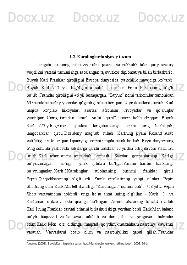 1.2. Karolinglarda siyosiy tuzum
Jangchi   qirolning   an'anaviy   rolini   jasorat   va   zukkolik   bilan   joriy   siyosiy
voqelikni yaxshi tushunishga asoslangan tajovuzkor diplomatiya bilan birlashtirib,
Buyuk   Karl   Franklar   qirolligini   Evropa   dunyosida   etakchilik   mavqeiga   ko‘tardi.
Buyuk   Karl    742   yili    tug ilgan   u   sulola    asoschisi    Pipin   Pakananing   o g liʻ ʻ ʻ
bo‘lib, Franklar qirolligini 46 yil boshqargan. “Buyuk” nomi tarixchilar tomonidan
53 marotaba harbiy yurishlar qilganligi sabab berilgan. U yirik saltanat tuzadi. Karl
haqida     ko plab     hikoyalar,     asarlar,     afsonalar,     rivoyatlar     va     qo shiqlar	
ʻ ʻ
yaratilgan. Uning  ismidan  “korol”  ya’ni  “qirol”  unvoni  kelib  chiqqan.  Buyuk
Karl     773-yili   german       qabilasi       langobardlarga       qarshi       jang       boshlaydi,
langobardlar     qiroli Dezideriy   mag lub   etiladi.   Karlning   jiyani   Roland   Arab	
ʻ
xalifaligi   istilo   qilgan Ispaniyaga qarshi jangda halok bo ladi. Reyn daryosining	
ʻ
o ng sohilida yashovchi sakslarga qarshi urushlar 30 yildan ortiq davom etadi. Bu	
ʻ
urush   Karl   uchun   ancha   murakkab     kechadi.     Sakslar     germanlarning     Karlga
bo ysunmagan     so ngi     yirik   qabilasi   bo lgan.Ammo   baribir   franklarga
ʻ ʻ ʻ
bo ysunganlar. Kark I Karolinglar         sulolasining         birinchi         franklar         qiroli
ʻ
Pepin   Qisqichbaqaning     o‘g‘li     edi.     Frank     qirollarining     yangi     sulolasi     Pepin
Shortning otasi Kark Martell sharafiga “Karolinglar” nomini oldi 4
.  768 yilda Pepin
Short   vasiyatnoma   qoldirdi,   unga   ko‘ra   shtat   uning   o‘g‘illari   -   Kark     I     va
Karloman   o‘rtasida   ikki   qismga   bo‘lingan.   Ammo   akasining   to‘satdan vafoti
Karl I ning Franklar davlati erlarini birlashtirishiga yordam berdi.Kark Men baland
bo‘yli,   baquvvat   va   baquvvat,   adolatli   va   dono,   faol   va   jangovar     hukmdor
edim.Kark   Men   o‘z   oldimga   maqsad   qo‘ydim -mustahkam nasroniy   davlatini
yaratish.     Varvarlarni     bosib     olish     va     nasroniylikni     qabul     qilish   Franklar
4
 Joanna (2005). Buyuk Karl: Imperiya va jamiyat. Manchester universiteti matbuoti. 2005. 36-b.
9